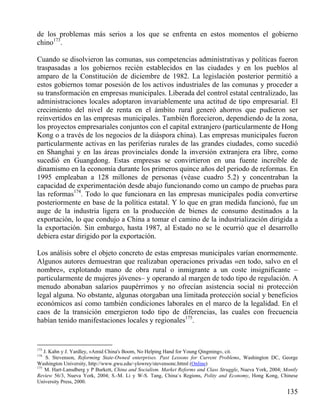 de los problemas más serios a los que se enfrenta en estos momentos el gobierno
chino173.
Cuando se disolvieron las comunas, sus competencias administrativas y políticas fueron
traspasadas a los gobiernos recién establecidos en las ciudades y en los pueblos al
amparo de la Constitución de diciembre de 1982. La legislación posterior permitió a
estos gobiernos tomar posesión de los activos industriales de las comunas y proceder a
su transformación en empresas municipales. Liberada del control estatal centralizado, las
administraciones locales adoptaron invariablemente una actitud de tipo empresarial. El
crecimiento del nivel de renta en el ámbito rural generó ahorros que pudieron ser
reinvertidos en las empresas municipales. También ﬂorecieron, dependiendo de la zona,
los proyectos empresariales conjuntos con el capital extranjero (particularmente de Hong
Kong o a través de los negocios de la diáspora china). Las empresas municipales fueron
particularmente activas en las periferias rurales de las grandes ciudades, como sucedió
en Shanghai y en las áreas provinciales donde la inversión extranjera era libre, como
sucedió en Guangdong. Estas empresas se convirtieron en una fuente increíble de
dinamismo en la economía durante los primeros quince años del periodo de reformas. En
1995 empleaban a 128 millones de personas (véase cuadro 5.2) y concentraban la
capacidad de experimentación desde abajo funcionando como un campo de pruebas para
las reformas174. Todo lo que funcionara en las empresas municipales podía convertirse
posteriormente en base de la política estatal. Y lo que en gran medida funcionó, fue un
auge de la industria ligera en la producción de bienes de consumo destinados a la
exportación, lo que condujo a China a tomar el camino de la industrialización dirigida a
la exportación. Sin embargo, hasta 1987, al Estado no se le ocurrió que el desarrollo
debiera estar dirigido por la exportación.
Los análisis sobre el objeto concreto de estas empresas municipales varían enormemente.
Algunos autores demuestran que realizaban operaciones privadas «en todo, salvo en el
nombre», explotando mano de obra rural o inmigrante a un coste insignificante –
particularmente de mujeres jóvenes– y operando al margen de todo tipo de regulación. A
menudo abonaban salarios paupérrimos y no ofrecían asistencia social ni protección
legal alguna. No obstante, algunas otorgaban una limitada protección social y beneficios
económicos así como también condiciones laborales en el marco de la legalidad. En el
caos de la transición emergieron todo tipo de diferencias, las cuales con frecuencia
habían tenido manifestaciones locales y regionales175.

173

J. Kahn y J. Yardley, «Amid China's Boom, No Helping Hand for Young Qingming», cit.
S. Stevenson, Reforming State-Owned enterprises. Past Lessons for Current Problems, Washington DC, George
Washington University, http://www.gwu.edu/-ylowrey/stevensonc.httml (Online)
175
M. Hart-Lansdberg y P Burkett, China and Socialism. Market Reforms and Class Struggle, Nueva York, 2004; Montly
Review 56/3, Nueva York, 2004; S.-M. Li y W-S. Tang, China`s Regions, Polity and Economy, Hong Kong, Chinese
University Press, 2000.
174

135

 