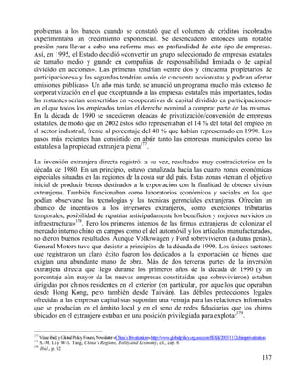 problemas a los bancos cuando se constató que el volumen de créditos incobrados
experimentaba un crecimiento exponencial. Se desencadenó entonces una notable
presión para llevar a cabo una reforma más en profundidad de este tipo de empresas.
Así, en 1995, el Estado decidió «convertir un grupo seleccionado de empresas estatales
de tamaño medio y grande en compañías de responsabilidad limitada o de capital
dividido en acciones». Las primeras tendrían «entre dos y cincuenta propietarios de
participaciones» y las segundas tendrían «más de cincuenta accionistas y podrían ofertar
emisiones públicas». Un año más tarde, se anunció un programa mucho más extenso de
corporativización en el que exceptuando a las empresas estatales más importantes, todas
las restantes serían convertidas en «cooperativas de capital dividido en participaciones»
en el que todos los empleados tenían el derecho nominal a comprar parte de las mismas.
En la década de 1990 se sucedieron oleadas de privatización/conversión de empresas
estatales, de modo que en 2002 éstos sólo representaban el 14 % del total del empleo en
el sector industrial, frente al porcentaje del 40 % que habían representado en 1990. Los
pasos más recientes han consistido en abrir tanto las empresas municipales como las
estatales a la propiedad extranjera plena177.
La inversión extranjera directa registró, a su vez, resultados muy contradictorios en la
década de 1980. En un principio, estuvo canalizada hacia las cuatro zonas económicas
especiales situadas en las regiones de la costa sur del país. Estas zonas «tenían el objetivo
inicial de producir bienes destinados a la exportación con la finalidad de obtener divisas
extranjeras. También funcionaban como laboratorios económicos y sociales en los que
podían observarse las tecnologías y las técnicas gerenciales extranjeras. Ofrecían un
abanico de incentivos a los inversores extranjeros, como exenciones tributarias
temporales, posibilidad de repatriar anticipadamente los beneficios y mejores servicios en
infraestructura»178. Pero los primeros intentos de las firmas extranjeras de colonizar el
mercado interno chino en campos como el del automóvil y los artículos manufacturados,
no dieron buenos resultados. Aunque Volkswagen y Ford sobrevivieron (a duras penas),
General Motors tuvo que desistir a principios de la década de 1990. Los únicos sectores
que registraron un claro éxito fueron los dedicados a la exportación de bienes que
exigían una abundante mano de obra. Más de dos terceras partes de la inversión
extranjera directa que llegó durante los primeros años de la década de 1990 (y un
porcentaje aún mayor de las nuevas empresas constituidas que sobrevivieron) estaban
dirigidas por chinos residentes en el exterior (en particular, por aquellos que operaban
desde Hong Kong, pero también desde Taiwán). Las débiles protecciones legales
ofrecidas a las empresas capitalistas suponían una ventaja para las relaciones informales
que se producían en el ámbito local y en el seno de redes fiduciarias que los chinos
ubicados en el extranjero estaban en una posición privilegiada para explotar179.
177

Véase ibid., y Global Policy Forum, Newslatter «China´s Privatization». http://www.globalpolicy.org.socecon/ffd/fdi/2003/1112chinaprivatization.
S.-M. Li y W-S. Tang, China`s Regions, Polity and Economy, cit., cap. 6
179
Ibid., p. 82
178

137

 