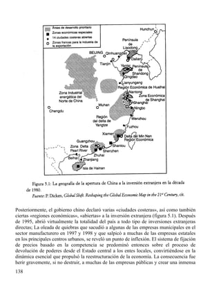 Posteriormente, el gobierno chino declaró varias «ciudades costeras», así como también
ciertas «regiones económicas», «abiertas» a la inversión extranjera (figura 5.1). Después
de 1995, abrió virtualmente la totalidad del país a todo tipo de inversiones extranjeras
directas; La oleada de quiebras que sacudió a algunas de las empresas municipales en el
sector manufacturero en 1997 y 1998 y que salpicó a muchas de las empresas estatales
en los principales centros urbanos, se reveló un punto de inflexión. El sistema de fijación
de precios basado en la competencia se predominó entonces sobre el proceso de
devolución de poderes desde el Estado central a los entes locales, convirtiéndose en la
dinámica esencial que propulsó la reestructuración de la economía. La consecuencia fue
herir gravemente, si no destruir, a muchas de las empresas públicas y crear una inmensa
138

 