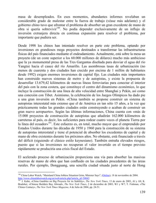 masa de desempleados. En esos momentos, abundantes informes revelaban un
considerable grado de malestar entre la fuerza de trabajo (véase más adelante) y el
gobierno chino tuvo que afrontar el problema de absorber un gran excedente de mano de
obra si quería sobrevivir180. No podía depender exclusivamente de un influjo de
inversión extranjera directa en continua expansión para resolver el problema, por
importante que pudiera ser.
Desde 1998 los chinos han intentado resolver en parte este problema, optando por
inversiones en grandiosos mega proyectos destinados a transformar las infraestructuras
físicas del país financiados mediante el endeudamiento. Actualmente, está sobre la mesa un
proyecto (de un coste superior a los 60.000 millones de dólares) mucho más ambicioso
que la ya monumental presa de las Tres Gargantas diseñada para desviar el agua del río
Yangtze hacia el cauce del río Amarillo. Las asombrosas tasas de urbanización (no
menos de cuarenta y dos ciudades han crecido por encima de 1 millón de habitantes
desde 1992) exigen enormes inversiones de capital fijo. Las ciudades más importantes
han construido nuevos sistemas de metro y de autopistas, y existe la propuesta de
desarrollar 13.679,42 kilómetros de nuevas líneas ferroviarias para conectar el interior
del país con la zona costera, que constituye el centro del dinamismo económico, lo que
incluye la construcción de una línea de alta velocidad entre Shanghai y Pekín, así como
una conexión con Tibet. Asimismo, la celebración de los Juegos Olímpicos ha dado pie
a una gran inversión en Pekín. «China también se propone construir un sistema de
autopistas interestatal más extenso que el de América en tan sólo 15 años, a la vez que
prácticamente todas las grandes ciudades están construyendo o acaban de construir un
gran nuevo aeropuerto». Según las últimas informaciones, China cuenta con «más de
15.000 proyectos de construcción de autopistas que añadirán 162.000 kilómetros de
carreteras al país, es decir, los suficientes para rodear cuatro veces el planeta Tierra por
la línea del ecuador»181. Este esfuerzo es, en total, mucho mayor que el emprendido por
Estados Unidos durante las décadas de 1950 y 1960 para la construcción de su sistema
de autopistas interestatal y tiene el potencial de absorber los excedentes de capital y de
mano de obra existentes durante los próximos años. No obstante, está financiado a través
del déficit (siguiendo el clásico estilo keynesiano). También entraña elevados riesgos,
puesto que si las inversiones no recuperan el valor invertido en el tiempo previsto
rápidamente se produciría una crisis fiscal del Estado.
El acelerado proceso de urbanización proporciona una vía para absorber las masivas
reservas de mano de obra que han conﬂuido en las ciudades procedentes de las áreas
rurales. Por ejemplo, Dongguang, una sencilla ciudad situada justo al norte de Hong
180

China Labor Watch, “Mainland China Jobless Situation Grim, Minister Says”, (Online), 18 de noviembre de 2004.
http://www.chinalaborwatch.org/en/web/article.php?article_id=50043
181
J. Kahn, «China Gambles on Big Proyects for its Stability», The New York Times, 13 de enero de 2003, Al y A8; K.
Bradsher, «Chinese Builders Buy Abroad», The New York Times, 2 de diciembre de 2003, W1 y W7; T. Fishman, «The
Chines Century», The New York Tïmes Magazine, 4 de Julio de 2004, pp. 24-51.

139

 