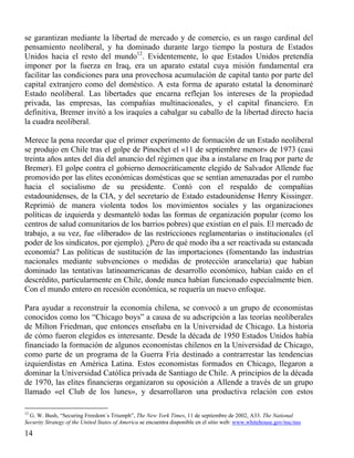 se garantizan mediante la libertad de mercado y de comercio, es un rasgo cardinal del
pensamiento neoliberal, y ha dominado durante largo tiempo la postura de Estados
Unidos hacia el resto del mundo12. Evidentemente, lo que Estados Unidos pretendía
imponer por la fuerza en Iraq, era un aparato estatal cuya misión fundamental era
facilitar las condiciones para una provechosa acumulación de capital tanto por parte del
capital extranjero como del doméstico. A esta forma de aparato estatal la denominaré
Estado neoliberal. Las libertades que encarna reflejan los intereses de la propiedad
privada, las empresas, las compañías multinacionales, y el capital financiero. En
definitiva, Bremer invitó a los iraquíes a cabalgar su caballo de la libertad directo hacia
la cuadra neoliberal.
Merece la pena recordar que el primer experimento de formación de un Estado neoliberal
se produjo en Chile tras el golpe de Pinochet el «11 de septiembre menor» de 1973 (casi
treinta años antes del día del anuncio del régimen que iba a instalarse en Iraq por parte de
Bremer). El golpe contra el gobierno democráticamente elegido de Salvador Allende fue
promovido por las elites económicas domésticas que se sentían amenazadas por el rumbo
hacia el socialismo de su presidente. Contó con el respaldo de compañías
estadounidenses, de la CIA, y del secretario de Estado estadounidense Henry Kissinger.
Reprimió de manera violenta todos los movimientos sociales y las organizaciones
políticas de izquierda y desmanteló todas las formas de organización popular (como los
centros de salud comunitarios de los barrios pobres) que existían en el país. El mercado de
trabajo, a su vez, fue «liberado» de las restricciones reglamentarias o institucionales (el
poder de los sindicatos, por ejemplo). ¿Pero de qué modo iba a ser reactivada su estancada
economía? Las políticas de sustitución de las importaciones (fomentando las industrias
nacionales mediante subvenciones o medidas de protección arancelaria) que habían
dominado las tentativas latinoamericanas de desarrollo económico, habían caído en el
descrédito, particularmente en Chile, donde nunca habían funcionado especialmente bien.
Con el mundo entero en recesión económica, se requería un nuevo enfoque.
Para ayudar a reconstruir la economía chilena, se convocó a un grupo de economistas
conocidos como los “Chicago boys” a causa de su adscripción a las teorías neoliberales
de Milton Friedman, que entonces enseñaba en la Universidad de Chicago. La historia
de cómo fueron elegidos es interesante. Desde la década de 1950 Estados Unidos había
financiado la formación de algunos economistas chilenos en la Universidad de Chicago,
como parte de un programa de la Guerra Fría destinado a contrarrestar las tendencias
izquierdistas en América Latina. Estos economistas formados en Chicago, llegaron a
dominar la Universidad Católica privada de Santiago de Chile. A principios de la década
de 1970, las elites financieras organizaron su oposición a Allende a través de un grupo
llamado «el Club de los lunes», y desarrollaron una productiva relación con estos
12

G. W. Bush, “Securing Freedom´s Triumph”, The New York Times, 11 de septiembre de 2002, A33. The National
Security Strategy of the United States of America se encuentra disponible en el sitio web: www.whitehouse.gov/nsc/nss

14

 