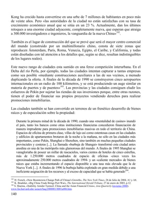Kong ha crecido hasta convertirse en una urbe de 7 millones de habitantes en poco más
de veinte años. Pero «las autoridades de la ciudad no están satisfechas con su tasa de
crecimiento económico anual que se sitúa en un 23 %. Actualmente, dan los últimos
retoques a una enorme ciudad adyacente, completamente nueva, que esperan que atraiga
a 300.000 investigadores e ingenieros, la vanguardia de la nueva China»182.
También es el lugar de construcción del que se prevé que será el mayor centro comercial
del mundo (construido por un multimillonario chino, consta de siete zonas que
reproducen Ámsterdam, París, Roma, Venecia, Egipto, el Caribe, y California, y todas
están diseñadas con tal atención a los detalles que, según se dice, resultan indistinguibles
de los lugares reales).
Este nuevo rango de ciudades esta sumido en una feroz competición interurbana. En el
Delta del río Perla, por ejemplo, todas las ciudades intentan capturar a tantas empresas
como sea posible «mediante construcciones auxiliares a las de sus vecinos, a menudo
duplicando la oferta. A finales de la década de 1990 se construyeron cinco aeropuertos
internacionales en un radio de 100 kilómetros, y se está produciendo un auge similar en
materia de puertos y de puentes»183. Las provincias y las ciudades consiguen eludir los
esfuerzos de Pekín por sujetar las riendas de sus inversiones porque, entre otras razones,
tienen el poder de financiar sus propios proyectos vendiendo derechos para realizar
promociones inmobiliarias.
Las ciudades también se han convertido en terrenos de un frenético desarrollo de bienes
raíces y de especulación sobre la propiedad:
Durante la primera mitad de la década de 1990, cuando una «mentalidad de casino» inundó
el país, tanto los bancos como otras instituciones financieras concedieron financiación de
manera imprudente para promociones inmobiliarias masivas en todo el territorio de China.
Espacios de oficina de primera clase, villas de lujo así como ostentosas casas en las ciudades
y edificios de apartamentos brotaron de la noche a la mañana, no sólo en las ciudades más
importantes, como Pekín, Shanghai o Shenzhen, sino también en muchas pequeñas ciudades
provinciales y costeras [...]. La llamada «burbuja de Shangai» transformó esta ciudad antes
anodina en una de las metrópolis más glamorosas del mundo. A finales de 1995 Shanghai se
vanagloriaba de poseer un millar de rascacielos, varios cientos de hoteles de cinco estrellas,
más de 1.250.000 metros cuadrados de espacio de oficinas -cinco veces los
aproximadamente 250.000 metros cuadrados de 1994- y un «caliente mercado» de bienes
raíces que estaba incrementando el espacio disponible a una tasa más elevada que la de
Nueva York [...]. A finales de 1996 la burbuja había explotado en gran medida debido a una
ineficiente asignación de los recursos y al exceso de capacidad que se había generado184.
182

H. French, «New Boomtowns Change Path of Chinas's Growth», The New York Times, 28 de Julio de 2004, A1 y A8.
K. Bradsher, «Big China Trade Brings Port War», The International Herald Tribune, 27 de enero de 2003, p.12.
184
S. Sharma, «Stability Amidst Turmoil. China and the Asian Financial Crisis», Asia Quarterly (invierno 2000).
www.fas.harvard.edu/-asiactr/haq/2000001/0001a006.htm.
183

140

 