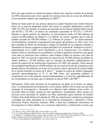 Pero este auge retomó su camino de manera todavía más vigorosa a finales de la década
de 1990, únicamente para verse seguido de rumores acerca de un exceso de edificación
en los mercados urbanos más importantes en 2004185.
Detrás de buena parte de este proceso descansa el papel financiero del sistema bancario
chino, en su mayoría propiedad estatal. Este sector se expandió rápidamente a partir de
1985. En 1993, por ejemplo, el número de sucursales de los bancos estatales había crecido
«de 60.785 a 143.796 y él número de empleados aumentado de 973.355 a 1.893.957.
Durante el mismo periodo los depósitos se incrementaron desde 427.300 millones de
yuanes (51.600 millones de dólares) a 2,3 billones de yuanes, mientras que el total de
créditos ascendió de 590.500 millones a 2,3 billones de yuanes»186. En aquél momento,
los desembolsos excedieron el presupuesto para gastos del gobierno en cinco veces. Una
gran cantidad de dinero fue destinada a enjugar las pérdidas de las empresas estatales y
claramente los bancos «jugaron un papel principal en la creación de “burbujas de activos”,
especialmente en el volátil sector inmobiliario y de la construcción». Los créditos de
dudoso cobro se convirtieron en un problema y al final el gobierno central tuvo que gastar
«casi tanto en amortizar estos créditos» como Estados Unidos en rescatar a las cajas de
ahorro en 1987 (el coste de la operación de rescate fue de 123.800 millones de dólares de
fondos públicos y 29.100 millones más en concepto de depósitos suplementarios en
primas de seguros de las instituciones financieras). En 2003, por ejemplo, China anunció
una compleja transferencia de 45.000 millones de sus reservas de divisas extranjeras a dos
grandes bancos del gobierno, en lo que era la «tercera mayor operación de rescate habida
en el sistema bancario en menos de 6 años»187. Aunque la cartera de créditos impagados
equivalía aproximadamente al 35 % del PIB chino, este porcentaje palidece en
comparación con el del gobierno federal estadounidense y el nivel de endeudamiento de
los consumidores en este país, que se mantiene en más de 300 % del PIB188.
Obviamente, China tomó lecciones de la experiencia de Japón en al menos un aspecto
clave. La modernización de la educación y de la ciencia, debían ir de la mano con una clara
estrategia de investigación y desarrollo, con objetivos tanto militares como civiles. La
inversión china en ambos campos ha sido significativa. Actualmente, ofrece incluso sus
servicios como proveedor de satélites con fines comerciales (para irritación de Estados
Unidos). Pero desde finales de la década de 1990, las corporaciones extranjeras comenzaron
a trasladar una parte importante de su actividad de investigación y desarrollo a China.
Microsoft, Oracle, Motorola, Siemens, IBM, e Intel han establecido laboratorios de
investigación en China debido a su «creciente importancia y sofisticación en tanto que
185

D. Hale y L. Hale, «China Takes Off», Foreign Affairs, cit., p. 40.
H. Liu, «China Banking on Bank Reform», Asia Times Online, http://www.atimes.com 1 de junio de 2002.
187
K. Bradsher, «A Heated Chinese economy Piles up Debt», The New York Times, 4 de septiembre de 2003, A1 y C4;
«China Announces New Bailout of Big Banks», The New York Times, 7 de junio de 2004, Cl.
188
H. Liu, «China Banking on Bank Reform», Asia Times Online, cit.
186

141

 