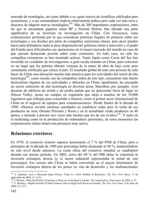mercado de tecnología», así como debido a su «gran reserva de científicos calificados pero
económicos, y a sus consumidores todavía relativamente pobres pero cada vez más ricos y
deseosos de adquirir nuevas tecnologías»189. Más de 200 importantes corporaciones, entre
las que se encuentran gigantes como BP y General Motors, han ubicado una parte
significativa de su inversión en investigación en China. Con frecuencia, estas
corporaciones protestan por lo que consideran prácticas ilegales de piratería sobre sus
tecnologías y sus diseños por parte de compañías autóctonas chinas, pero poco pueden
hacer para defenderse dada la poca disposición del gobierno chino a intervenir y el poder
del Estado para dificultarles sus operaciones en el mayor mercado del mundo en caso de
que ejerzan demasiada presión sobre estas cuestiones. En todo caso, no sólo las
compañías extranjeras se han mostrado activas. Tanto Japón como Corea del Sur han
invertido en «ciudades de investigación» a gran escala situadas en China, para colocarse
en un lugar que les permita obtener ventajas de la mano de obra de bajo coste pero
sumamente calificada que ofrece el país. El resultado global de todo este proceso ha sido
hacer de China una ubicación mucho más atractiva para las actividades del sector de alta
tecnología190, como sucede con las compañías indias de este tipo, encuentran más barato
deslocalizar algunas de sus actividades y ubicarlas en China. Igualmente, ha emergido
un sector autóctono de alta tecnología en diversas áreas. Shenzhen, por ejemplo, «con
docenas de edificios de cristal y de piedra pulida que no parecerían fuera de lugar en
Silicon Valley, posee un campus en expansión que aloja a muchos de los 10.000
ingenieros que trabajan para consolidar a Huawei como el primer actor internacional de
China en el negocio de equipos para comunicaciones». Desde finales de la década de
1990, «Huawei invirtió enormes cantidades en establecer redes para la venta de sus
productos en Asia, Oriente Próximo y Rusia y en la actualidad vende productos en 40
países, a menudo a precios tres veces más baratos que los de sus rivales»191. Y tanto en
el marketing como en la producción de ordenadores personales, en estos momentos las
corporaciones chinas tienen una presencia muy activa.

Relaciones exteriores
En 1978, el comercio exterior suponía únicamente el 7 % del PNB de China, pero a
principios de la década de 1990 este porcentaje había alcanzado el 40 %, manteniéndose
en este nivel desde entonces. La cuota china del comercio mundial se cuadriplicó
durante ese mismo período. En 2002, cerca del 40 % del PIB chino lo constituía la
inversión extranjera directa (y el sector industrial representaba la mitad de este
porcentaje). Ese mismo año China se había convertido en el mayor destinatario de
inversión extranjera directa de los países en vías de desarrollo y las multinacionales
189

C. Buckley, «Let a Thousand Ideas Flower. China Is a New Hotbed of Research», The New York Times, 13 de
septiembre de 2004, C1 y C4.
190
J. Warner, «Why the World´s Economy is Stuck on a Fast Boat to China», The Independent, 24 de enero de 2004, p. 23.
191
C. Buckley, «Rapid Growth of China's Huawei Has its High-Tech Rivals on Guard», The New York Times, 8 de junio de
2004, C1 y C3.

142

 