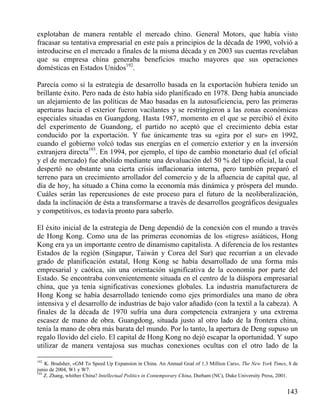 explotaban de manera rentable el mercado chino. General Motors, que había visto
fracasar su tentativa empresarial en este país a principios de la década de 1990, volvió a
introducirse en el mercado a finales de la misma década y en 2003 sus cuentas revelaban
que su empresa china generaba beneficios mucho mayores que sus operaciones
domésticas en Estados Unidos192.
Parecía como si la estrategia de desarrollo basada en la exportación hubiera tenido un
brillante éxito. Pero nada de ésto había sido planificado en 1978. Deng había anunciado
un alejamiento de las políticas de Mao basadas en la autosuficiencia, pero las primeras
aperturas hacia el exterior fueron vacilantes y se restringieron a las zonas económicas
especiales situadas en Guangdong. Hasta 1987, momento en el que se percibió el éxito
del experimento de Guandong, el partido no aceptó que el crecimiento debía estar
conducido por la exportación. Y fue únicamente tras su «gira por el sur» en 1992,
cuando el gobierno volcó todas sus energías en el comercio exterior y en la inversión
extranjera directa193. En 1994, por ejemplo, el tipo de cambio monetario dual (el oficial
y el de mercado) fue abolido mediante una devaluación del 50 % del tipo oficial, la cual
despertó no obstante una cierta crisis inﬂacionaria interna, pero también preparó el
terreno para un crecimiento arrollador del comercio y de la afluencia de capital que, al
día de hoy, ha situado a China como la economía más dinámica y próspera del mundo.
Cuáles serán las repercusiones de este proceso para el futuro de la neoliberalización,
dada la inclinación de ésta a transformarse a través de desarrollos geográficos desiguales
y competitivos, es todavía pronto para saberlo.
El éxito inicial de la estrategia de Deng dependió de la conexión con el mundo a través
de Hong Kong. Como una de las primeras economías de los «tigres» asiáticos, Hong
Kong era ya un importante centro de dinamismo capitalista. A diferencia de los restantes
Estados de la región (Singapur, Taiwán y Corea del Sur) que recurrían a un elevado
grado de planificación estatal, Hong Kong se había desarrollado de una forma más
empresarial y caótica, sin una orientación significativa de la economía por parte del
Estado. Se encontraba convenientemente situada en el centro de la diáspora empresarial
china, que ya tenía significativas conexiones globales. La industria manufacturera de
Hong Kong se había desarrollado teniendo como ejes primordiales una mano de obra
intensiva y el desarrollo de industrias de bajo valor añadido (con la textil a la cabeza). A
finales de la década de 1970 sufría una dura competencia extranjera y una extrema
escasez de mano de obra. Guangdong, situada justo al otro lado de la frontera china,
tenía la mano de obra más barata del mundo. Por lo tanto, la apertura de Deng supuso un
regalo llovido del cielo. El capital de Hong Kong no dejó escapar la oportunidad. Y supo
utilizar de manera ventajosa sus muchas conexiones ocultas con el otro lado de la
192

K. Bradsher, «GM To Speed Up Expansion in China. An Annual Goal of 1.3 Million Cars», The New York Times, 8 de
junio de 2004, W1 y W7.
193
Z. Zhang, whither China? Intellectual Politics in Contemporary China, Durham (NC), Duke University Press, 2001.

143

 