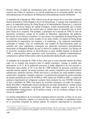 frontera china, su papel de intermediaria para todo tipo de operaciones de comercio
exterior que China ya realizase y su red de marketing en la economía global, que fue
utilizada para que los productos de fabricación china pudieran circular fácilmente.
A mediados de la década de 1990, todavía cerca de dos tercios de la inversión extranjera
directa destinada a China llegaba a través de Hong Kong. Y aunque ésto respondiese en
parte a la impecable pericia de Hong Kong en la intermediación financiera y comercial
con las más diversas fuentes de capital extranjero, resulta incuestionable que el hecho
fortuito de su proximidad, fue crucial para el camino hacia el desarrollo que se abrió
para China en su conjunto. Por ejemplo, a principios de la década de 1980, la zona de
desarrollo económico creada en la ciudad de Shenzhen, dependiente del gobierno
provincial, era un fracaso económico. Lo que atraía a los capitalistas de Hong Kong eran
las empresas municipales recién creadas en las áreas rurales. El capital de Hong Kong
suministraba la maquinaria, los insumos y el marketing, y las empresas municipales
realizaban el trabajo. Una vez establecido, este modelo de funcionamiento pudo ser
emulado por otros capitalistas extranjeros (en particular taiwaneses principalmente
interesados en Shanghai después de que se abriera la ciudad al exterior). Las fuentes de
la inversión extranjera directa se diversificaron en gran medida durante la década de
1990, y corporaciones tanto japonesas como surcoreanas, y también estadounidenses,
comenzaron a utilizar China como centro de producción deslocalizada a gran escala.
A mediados de la década de 1990, se hizo claro que el vasto mercado interno de China
cada vez se tornaba más atractivo para el capital extranjero. Aunque es posible que
únicamente el 10 % de la población poseyese el poder adquisitivo de una naciente y
floreciente clase media, el 10 % de más de 1.000 millones de personas constituía un
mercado interno ingente. Se desató entonces una carrera competitiva por suministrarles
automóviles, teléfonos móviles, DVD, televisores y lavadoras así como también centros
comerciales, autopistas y hogares «lujosos». La producción mensual de coches ascendió
de manera paulatina de cerca de 20.000 en 1993, hasta casi 50.000 en 2001, y a partir de
entonces experimentó un vertiginoso aumento hasta alcanzar los casi 250.000 vehículos
al mes a mediados de 2004. Una marea de inversión extranjera -en todos los campos,
desde Wal-Mart y McDonald's hasta la producción de chips informáticos- inundó el país
anticipándose al acelerado crecimiento del futuro mercado interno a pesar de las
incertidumbres institucionales, de la política estatal y de los evidentes peligros de un
exceso de capacidad194.
La enorme dependencia de la inversión extranjera directa convirtió a China en un caso
especial, muy diferente a Japón o a Corea del Sur. Como resultado, el capitalismo chino
no se encuentra integrado de manera óptima. El comercio interregional se encuentra
194

K. Bradsher, «China's Factories Aim to Fill Garajes Around the World», The New York Times, 2 de noviembre de 2003,
sección internacional, 8; «Is China The Next Bubble?», The New York Times, 18 de enero de 2004, secciones. 3, 1 y 4.

144

 