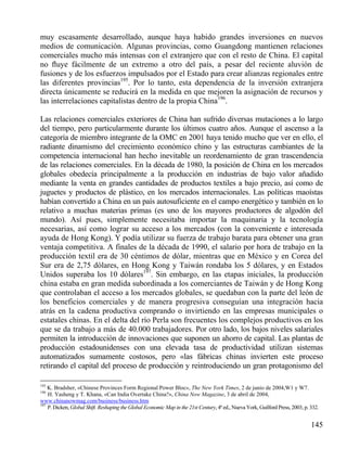 muy escasamente desarrollado, aunque haya habido grandes inversiones en nuevos
medios de comunicación. Algunas provincias, como Guangdong mantienen relaciones
comerciales mucho más intensas con el extranjero que con el resto de China. El capital
no ﬂuye fácilmente de un extremo a otro del país, a pesar del reciente aluvión de
fusiones y de los esfuerzos impulsados por el Estado para crear alianzas regionales entre
las diferentes provincias195. Por lo tanto, esta dependencia de la inversión extranjera
directa únicamente se reducirá en la medida en que mejoren la asignación de recursos y
las interrelaciones capitalistas dentro de la propia China196.
Las relaciones comerciales exteriores de China han sufrido diversas mutaciones a lo largo
del tiempo, pero particularmente durante los últimos cuatro años. Aunque el ascenso a la
categoría de miembro integrante de la OMC en 2001 haya tenido mucho que ver en ello, el
radiante dinamismo del crecimiento económico chino y las estructuras cambiantes de la
competencia internacional han hecho inevitable un reordenamiento de gran trascendencia
de las relaciones comerciales. En la década de 1980, la posición de China en los mercados
globales obedecía principalmente a la producción en industrias de bajo valor añadido
mediante la venta en grandes cantidades de productos textiles a bajo precio, así como de
juguetes y productos de plástico, en los mercados internacionales. Las políticas maoístas
habían convertido a China en un país autosuficiente en el campo energético y también en lo
relativo a muchas materias primas (es uno de los mayores productores de algodón del
mundo). Así pues, simplemente necesitaba importar la maquinaria y la tecnología
necesarias, así como lograr su acceso a los mercados (con la conveniente e interesada
ayuda de Hong Kong). Y podía utilizar su fuerza de trabajo barata para obtener una gran
ventaja competitiva. A finales de la década de 1990, el salario por hora de trabajo en la
producción textil era de 30 céntimos de dólar, mientras que en México y en Corea del
Sur era de 2,75 dólares, en Hong Kong y Taiwán rondaba los 5 dólares, y en Estados
Unidos superaba los 10 dólares197. Sin embargo, en las etapas iniciales, la producción
china estaba en gran medida subordinada a los comerciantes de Taiwán y de Hong Kong
que controlaban el acceso a los mercados globales, se quedaban con la parte del león de
los beneficios comerciales y de manera progresiva conseguían una integración hacia
atrás en la cadena productiva comprando o invirtiendo en las empresas municipales o
estatales chinas. En el delta del río Perla son frecuentes los complejos productivos en los
que se da trabajo a más de 40.000 trabajadores. Por otro lado, los bajos niveles salariales
permiten la introducción de innovaciones que suponen un ahorro de capital. Las plantas de
producción estadounidenses con una elevada tasa de productividad utilizan sistemas
automatizados sumamente costosos, pero «las fábricas chinas invierten este proceso
retirando el capital del proceso de producción y reintroduciendo un gran protagonismo del
195

K. Bradsher, «Chinese Provinces Form Regional Power Bloc», The New York Times, 2 de junio de 2004,W1 y W7.
H. Yasheng y T. Khana, «Can India Overtake China?», China Now Magazine, 3 de abril de 2004,
www.chinanowmag.com/business/business.htm
197
P. Dicken, Global Shift. Reshaping the Global Economic Map in the 21st Century, 4ª ed., Nueva York, Guilford Press, 2003, p. 332.
196

145

 