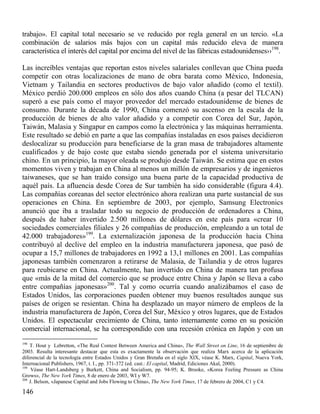 trabajo». El capital total necesario se ve reducido por regla general en un tercio. «La
combinación de salarios más bajos con un capital más reducido eleva de manera
característica el interés del capital por encima del nivel de las fábricas estadounidenses››198.
Las increíbles ventajas que reportan estos niveles salariales conllevan que China pueda
competir con otras localizaciones de mano de obra barata como México, Indonesia,
Vietnam y Tailandia en sectores productivos de bajo valor añadido (como el textil).
México perdió 200.000 empleos en sólo dos años cuando China (a pesar del TLCAN)
superó a ese país como el mayor proveedor del mercado estadounidense de bienes de
consumo. Durante la década de 1990, China comenzó su ascenso en la escala de la
producción de bienes de alto valor añadido y a competir con Corea del Sur, Japón,
Taiwán, Malasia y Singapur en campos como la electrónica y las máquinas herramienta.
Este resultado se debió en parte a que las compañías instaladas en esos países decidieron
deslocalizar su producción para beneficiarse de la gran masa de trabajadores altamente
cualificados y de bajo coste que estaba siendo generada por el sistema universitario
chino. En un principio, la mayor oleada se produjo desde Taiwán. Se estima que en estos
momentos viven y trabajan en China al menos un millón de empresarios y de ingenieros
taiwaneses, que se han traído consigo una buena parte de la capacidad productiva de
aquél país. La afluencia desde Corea de Sur también ha sido considerable (figura 4.4).
Las compañías coreanas del sector electrónico ahora realizan una parte sustancial de sus
operaciones en China. En septiembre de 2003, por ejemplo, Samsung Electronics
anunció que iba a trasladar todo su negocio de producción de ordenadores a China,
después de haber invertido 2.500 millones de dólares en este país para «crear 10
sociedades comerciales filiales y 26 compañías de producción, empleando a un total de
42.000 trabajadores»199. La externalización japonesa de la producción hacia China
contribuyó al declive del empleo en la industria manufacturera japonesa, que pasó de
ocupar a 15,7 millones de trabajadores en 1992 a 13,1 millones en 2001. Las compañías
japonesas también comenzaron a retirarse de Malasia, de Tailandia y de otros lugares
para reubicarse en China. Actualmente, han invertido en China de manera tan profusa
que «más de la mitad del comercio que se produce entre China y Japón se lleva a cabo
entre compañías japonesas»200. Tal y como ocurría cuando analizábamos el caso de
Estados Unidos, las corporaciones pueden obtener muy buenos resultados aunque sus
países de origen se resientan. China ha desplazado un mayor número de empleos de la
industria manufacturera de Japón, Corea del Sur, México y otros lugares, que de Estados
Unidos. El espectacular crecimiento de China, tanto internamente como en su posición
comercial internacional, se ha correspondido con una recesión crónica en Japón y con un
198

T. Hout y Lebretton, «The Real Contest Between America and China», The Wall Street on Line, 16 de septiembre de
2003. Resulta interesante destacar que esta es exactamente la observación que realiza Marx acerca de la aplicación
diferencial de la tecnología entre Estados Unidos y Gran Bretaña en el siglo XIX, véase K. Marx, Capital, Nueva York,
Internacional Publishers, 1967, t. I., pp. 371-372 (ed. cast.: El capital, Madrid, Ediciones Akal, 2000).
199
Véase Hart-Landsberg y Burkett, China and Socialism, pp. 94-95; K. Brooke, «Korea Feeling Pressure as China
Grows», The New York Times, 8 de enero de 2003, WI y W7.
200
J. Belson, «Japanese Capital and Jobs Flowing to China», The New York Times, 17 de febrero de 2004, C1 y C4.

146

 