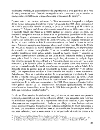 crecimiento retardado, un estancamiento de las exportaciones y crisis periódicas en el resto
del este y sureste de Asia. Estos efectos negativos en la competencia que se aprecian en
muchos países probablemente se intensifiquen con el transcurso del tiempo201.
Por otro lado, el espectacular crecimiento de China ha aumentado la dependencia del país
de las fuentes extranjeras de materias primas y de energía. En 2003 China «consumió el
30 % de la producción mundial de carbón, el 36 % de la de acero y el 55 % de la de
cemento»202. Así pues, pasó de ser relativamente autosuficiente en 1990, a convertirse en
el segundo mayor importador de petróleo después de Estados Unidos en 2003. Sus
compañías energéticas trataron de invertir en los yacimientos petrolíferos de la cuenca
del Mar Caspio, e iniciaron negociaciones con Arabia Saudita para obtener un acceso
seguro a los suministros de petróleo de Oriente Próximo. Sus intereses energéticos en
Sudán, así como también en Irán, han creado tensiones con Estados Unidos en ambas
áreas. Asimismo, compitió con Japón por el acceso al petróleo ruso. Durante la década
de 1990, en su búsqueda de nuevas fuentes de suministro de metales, sus importaciones
de Australia se vieron cuadruplicadas. Y en su necesidad desesperada de adquirir
metales estratégicos como cobre, estaño, mineral de hierro, platino y aluminio se
precipitó a cerrar acuerdos comerciales con Chile, Brasil, Indonesia, Malasia y muchos
otros países. Trató de obtener importaciones agrícolas y de madera de cualquier lugar
(las compras masivas de soja a Brasil y a Argentina, dieron un soplo de vida a esas
economías) y la demanda china de chatarra fue tan enorme como para aumentar sus
precios en todo el mundo. Incluso la manufactura estadounidense se ha beneficiado de la
demanda china de equipos para el movimiento de tierras (Caterpillar) y de turbinas
(GE). Las exportaciones asiáticas a China también han crecido a tasas asombrosas.
Actualmente, China es el principal destino de las exportaciones procedentes de Corea
del Sur y compite con Estados Unidos en el mercado de exportaciones de Japón. Taiwán
es un ejemplo inmejorable para ilustrar la velocidad con la que se ha producido esta
reorientación de las relaciones comerciales. En 2001 China superó a Estados Unidos
como primer destino de las exportaciones taiwanesas (principalmente de bienes
manufacturados intermedios), pero a finales de 2004 Taiwán exportaba a China el doble
de lo que exportaba a Estados Unidos203.
En efecto, China domina la totalidad del este y el sureste de Asia como una potencia
hegemónica regional con una enorme influencia global. Tiene capacidad para reafirmar
sus tradiciones imperiales tanto en la región como más allá de la misma. Como respuesta
a las preocupaciones argentinas ante el hecho de que el bajo precio de las importaciones
chinas estaba destruyendo los restos de sus industrias autóctonas del textil, del calzado y
del cuero que empezaron a revivir en 2004, su recomendación fue que dejara morir sin
más esas industrias y que se concentrara en ser un proveedor de materias primas y de
201
202
203

Véase, J. Forero, «As China Gallops, Mexico Sees Factory Jobs Slip Away», cit.
K. Bradsher, «China Reports Economic Growth of 9,1% en 2003», The New York Times, 20 de febrero de 2004, W1 y W7.
K. Bradsher, «Taiwan Watches its Economy Slip to China», The New York Times, 13 de diciembre de 2004, C7.

147

 