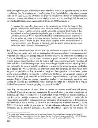productos agrícolas para el floreciente rnercado chino. Pero a los argentinos no se les pasó
por alto que éste fue exactamente el modo en que Gran Bretaña había enfocado su imperio
indio en el siglo XIX. No obstante, las masivas inversiones chinas en infraestructuras
chinas en curso se han subido en buena medida al tren de la economía global. De manera
inversa, la ralentización del crecimiento de China en 2004 ha venido a:
“…crispar los mercados financieros y de mercancías en todos los lugares. Los
precios del níquel se han hundido hasta alcanzar niveles que no se conocían desde
hacía 15 años, el cobre no había sufrido una caída semejante desde hacía 8. Las
monedas de aquellas economías impulsadas por la producción de mercancías como
Australia, Canadá, y Nueva Zelanda también han sufrido consecuencias negativas. Y
los mercados de otras economías asiáticas basadas en las exportaciones han
temblado ante el temor de que China pueda comprar menos semiconductores a
Taiwán o menos varas de acero a Corea del Sur, así como también menos goma
tailandesa, arroz vietnamita o estaño malayo”204.

Tal y como invariablemente sucede con las dinámicas exitosas de acumulación de
capital, llega un punto en el que los excedentes internos acumulados por una economía,
requieren una válvula de escape hacia el exterior. Una vía ha consistido en financiar la
deuda estadounidense y, por lo tanto, mantener boyante su mercado para los productos
chinos, aunque manteniendo el tipo de cambio del yuan convenientemente vinculado al
valor del dólar. Pero las compañías chinas llevan largo tiempo activas a escala global y
han expandido de manera notable su alcance y su campo de actuación desde mediados
de la década de 1990. Asimismo, las empresas chinas han invertido en otros países para
asegurar su posición en los mercados extranjeros. Los aparatos de televisión chinos
ahora son ensamblados en Hungría y en Carolina del Norte, para asegurar su acceso al
mercado europeo y al mercado estadounidense respectivamente. Hay una compañía
automovilística china que planea ensamblar coches y eventualmente construir una
fábrica en Malasia. Las compañías chinas también invierten en el turismo de la región
del Pacífico para satisfacer su propia y creciente demanda205.
Pero hay un aspecto en el que China se aparta de manera manifiesta del patrón
neoliberal. China tiene enormes excedentes de mano de obra y en aras a mantener su
estabilidad política y social debe, o bien absorber o bien reprimir de manera violenta, a
esa fuerza de trabajo excedente. Lo primero sólo puede hacerlo a través de la
financiación mediante el endeudamiento de proyectos infraestructurales y de formación
de capital fijo a escala masiva (la inversión en capital fijo se incrementó en un 25 % en
2003). El peligro anida en una severa crisis de sobreacumulación de capital fijo (en
particular, en el entorno edificado). Existen abundantes signos de un exceso de
204

W. Arnold, «BHP Billiton Remains Upbeat Over Be ton China's Growth», The New York Times, 8 de junio de 2004, WI y W7.
M. Landler «Hungary Pager and Uneasy Over New Status», The New York Times, 5 de marzo de 2004, W1 y W7; K. Bradsher,
«Chinese Automaker Plans Asembly Line in Malaysia», The New York Times, 19 de octubre de 2004, W1 y W7.

205

148

 