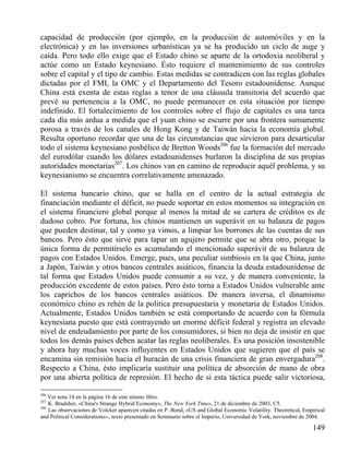 capacidad de producción (por ejemplo, en la producción de automóviles y en la
electrónica) y en las inversiones urbanísticas ya se ha producido un ciclo de auge y
caída. Pero todo ello exige que el Estado chino se aparte de la ortodoxia neoliberal y
actúe como un Estado keynesiano. Ésto requiere el mantenimiento de sus controles
sobre el capital y el tipo de cambio. Estas medidas se contradicen con las reglas globales
dictadas por el FMI, la OMC y el Departamento del Tesoro estadounidense. Aunque
China está exenta de estas reglas a tenor de una cláusula transitoria del acuerdo que
prevé su pertenencia a la OMC, no puede permanecer en esta situación por tiempo
indefinido. El fortalecimiento de los controles sobre el flujo de capitales es una tarea
cada día más ardua a medida que el yuan chino se escurre por una frontera sumamente
porosa a través de los canales de Hong Kong y de Taiwán hacia la economía global.
Resulta oportuno recordar que una de las circunstancias que sirvieron para desarticular
todo el sistema keynesiano posbélico de Bretton Woods206 fue la formación del mercado
del eurodólar cuando los dólares estadounidenses burlaron la disciplina de sus propias
autoridades monetarias207. Los chinos van en camino de reproducir aquél problema, y su
keynesianismo se encuentra correlativamente amenazado.
El sistema bancario chino, que se halla en el centro de la actual estrategia de
financiación mediante el déficit, no puede soportar en estos momentos su integración en
el sistema financiero global porque al menos la mitad de su cartera de créditos es de
dudoso cobro. Por fortuna, los chinos mantienen un superávit en su balanza de pagos
que pueden destinar, tal y como ya vimos, a limpiar los borrones de las cuentas de sus
bancos. Pero ésto que sirve para tapar un agujero permite que se abra otro, porque la
única forma de permitírselo es acumulando el mencionado superávit de su balanza de
pagos con Estados Unidos. Emerge, pues, una peculiar simbiosis en la que China, junto
a Japón, Taiwán y otros bancos centrales asiáticos, financia la deuda estadounidense de
tal forma que Estados Unidos puede consumir a su vez, y de manera conveniente, la
producción excedente de estos países. Pero ésto torna a Estados Unidos vulnerable ante
los caprichos de los bancos centrales asiáticos. De manera inversa, el dinamismo
económico chino es rehén de la política presupuestaria y monetaria de Estados Unidos.
Actualmente, Estados Unidos también se está comportando de acuerdo con la fórmula
keynesiana puesto que está contrayendo un enorme déficit federal y registra un elevado
nivel de endeudamiento por parte de los consumidores, si bien no deja de insistir en que
todos los demás países deben acatar las reglas neoliberales. Es una posición insostenible
y ahora hay muchas voces influyentes en Estados Unidos que sugieren que el país se
encamina sin remisión hacia el huracán de una crisis financiera de gran envergadura208.
Respecto a China, ésto implicaría sustituir una política de absorción de mano de obra
por una abierta política de represión. El hecho de si esta táctica puede salir victoriosa,
206

Ver nota 14 en la página 16 de este mismo libro.
K. Bradsher, «China's Strange Hybrid Economy», The New York Times, 21 de diciembre de 2003, C5.
208
Las observaciones de Volcker aparecen citadas en P. Bond, «US and Global Economic Volatility. Theoretical, Empirical
and Political Considerations››, texto presentado en Seminario sobre el Imperio, Universidad de York, noviembre de 2004.
207

149

 