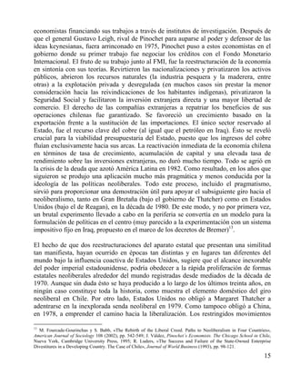 economistas financiando sus trabajos a través de institutos de investigación. Después de
que el general Gustavo Leigh, rival de Pinochet para auparse al poder y defensor de las
ideas keynesianas, fuera arrinconado en 1975, Pinochet puso a estos economistas en el
gobierno donde su primer trabajo fue negociar los créditos con el Fondo Monetario
Internacional. El fruto de su trabajo junto al FMI, fue la reestructuración de la economía
en sintonía con sus teorías. Revirtieron las nacionalizaciones y privatizaron los activos
públicos, abrieron los recursos naturales (la industria pesquera y la maderera, entre
otras) a la explotación privada y desregulada (en muchos casos sin prestar la menor
consideración hacia las reivindicaciones de los habitantes indígenas), privatizaron la
Seguridad Social y facilitaron la inversión extranjera directa y una mayor libertad de
comercio. El derecho de las compañías extranjeras a repatriar los beneficios de sus
operaciones chilenas fue garantizado. Se favoreció un crecimiento basado en la
exportación frente a la sustitución de las importaciones. El único sector reservado al
Estado, fue el recurso clave del cobre (al igual que el petróleo en Iraq). Ésto se reveló
crucial para la viabilidad presupuestaria del Estado, puesto que los ingresos del cobre
fluían exclusivamente hacia sus arcas. La reactivación inmediata de la economía chilena
en términos de tasa de crecimiento, acumulación de capital y una elevada tasa de
rendimiento sobre las inversiones extranjeras, no duró mucho tiempo. Todo se agrió en
la crisis de la deuda que azotó América Latina en 1982. Como resultado, en los años que
siguieron se produjo una aplicación mucho más pragmática y menos conducida por la
ideología de las políticas neoliberales. Todo este proceso, incluido el pragmatismo,
sirvió para proporcionar una demostración útil para apoyar el subsiguiente giro hacia el
neoliberalismo, tanto en Gran Bretaña (bajo el gobierno de Thatcher) como en Estados
Unidos (bajo el de Reagan), en la década de 1980. De este modo, y no por primera vez,
un brutal experimento llevado a cabo en la periferia se convertía en un modelo para la
formulación de políticas en el centro (muy parecido a la experimentación con un sistema
impositivo fijo en Iraq, propuesto en el marco de los decretos de Bremer)13.
El hecho de que dos reestructuraciones del aparato estatal que presentan una similitud
tan manifiesta, hayan ocurrido en épocas tan distintas y en lugares tan diferentes del
mundo bajo la influencia coactiva de Estados Unidos, sugiere que el alcance inexorable
del poder imperial estadounidense, podría obedecer a la rápida proliferación de formas
estatales neoliberales alrededor del mundo registradas desde mediados de la década de
1970. Aunque sin duda ésto se haya producido a lo largo de los últimos treinta años, en
ningún caso constituye toda la historia, como muestra el elemento doméstico del giro
neoliberal en Chile. Por otro lado, Estados Unidos no obligó a Margaret Thatcher a
adentrarse en la inexplorada senda neoliberal en 1979. Como tampoco obligó a China,
en 1978, a emprender el camino hacia la liberalización. Los restringidos movimientos
13

M. Fourcade-Gourinchas y S. Babb, «The Rebirth of the Liberal Creed. Paths to Neoliberalism in Four Countries»,
American Journal of Sociology 108 (2002), pp. 542-549; J. Váldez, Pinochet´s Economists. The Chicago School in Chíle,
Nueva York, Cambridge University Press, 1995; R. Luders, «The Success and Failure of the State-Owned Enterprise
Divestitures in a Developing Country. The Case of Chile», Journal of World Business (1993), pp. 98-121.

15

 