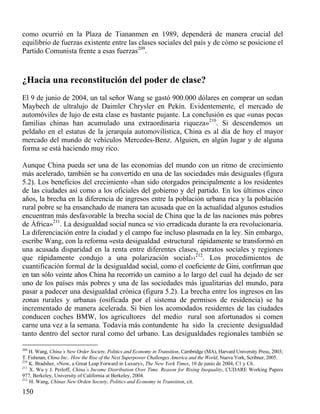 como ocurrió en la Plaza de Tiananmen en 1989, dependerá de manera crucial del
equilibrio de fuerzas existente entre las clases sociales del país y de cómo se posicione el
Partido Comunista frente a esas fuerzas209.

¿Hacia una reconstitución del poder de clase?
El 9 de junio de 2004, un tal señor Wang se gastó 900.000 dólares en comprar un sedan
Maybech de ultralujo de Daimler Chrysler en Pekín. Evidentemente, el mercado de
automóviles de lujo de esta clase es bastante pujante. La conclusión es que «unas pocas
familias chinas han acumulado una extraordinaria riqueza»210. Si descendemos un
peldaño en el estatus de la jerarquía automovilística, China es al día de hoy el mayor
mercado del mundo de vehículos Mercedes-Benz. Alguien, en algún lugar y de alguna
forma se está haciendo muy rico.
Aunque China pueda ser una de las economías del mundo con un ritmo de crecimiento
más acelerado, también se ha convertido en una de las sociedades más desiguales (figura
5.2). Los beneficios del crecimiento «han sido otorgados principalmente a los residentes
de las ciudades así como a los oficiales del gobierno y del partido. En los últimos cinco
años, la brecha en la diferencia de ingresos entre la población urbana rica y la población
rural pobre se ha ensanchado de manera tan acusada que en la actualidad algunos estudios
encuentran más desfavorable la brecha social de China que la de las naciones más pobres
de África»211. La desigualdad social nunca se vio erradicada durante la era revolucionaria.
La diferenciación entre la ciudad y el campo fue incluso plasmada en la ley. Sin embargo,
escribe Wang, con la reforma «esta desigualdad estructural rápidamente se transformó en
una acusada disparidad en la renta entre diferentes clases, estratos sociales y regiones
que rápidamente condujo a una polarización social››212. Los procedimientos de
cuantificación formal de la desigualdad social, como el coeficiente de Gini, confirman que
en tan sólo veinte años China ha recorrido un camino a lo largo del cual ha dejado de ser
uno de los países más pobres y una de las sociedades más igualitarias del mundo, para
pasar a padecer una desigualdad crónica (figura 5.2). La brecha entre los ingresos en las
zonas rurales y urbanas (osificada por el sistema de permisos de residencia) se ha
incrementado de manera acelerada. Si bien los acomodados residentes de las ciudades
conducen coches BMW, los agricultores del medio rural son afortunados si comen
carne una vez a la semana. Todavía más contundente ha sido la creciente desigualdad
tanto dentro del sector rural como del urbano. Las desigualdades regionales también se
209

H. Wang, China´s New Order Society, Politics and Economy in Transition, Cambridge (MA), Harvard University Press, 2003;
T. Fishman, China Inc.. How the Rise of the Next Superpower Challenges America and the World, Nueva York, Scribner, 2005.
210
K. Bradsher, «Now, a Great Leap Forward in Luxury», The New York Times, 10 de junio de 2004, C1 y C6.
211
X. Wu y J. Perloff, China`s Income Distribution Over Time. Reason for Rising Inequality, CUDARE Working Papers
977, Berkeley, University of California at Berkeley, 2004.
212
H. Wang, Chinas New Orden Society, Politics and Economy in Transition, cit.

150

 