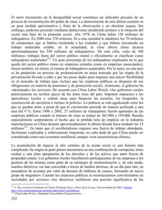 El mero incremento de la desigualdad social constituye un indicador precario de un
proceso de reconstitución del poder de clase. La demostración de esta última cuestión es
en gran medida aproximativa y fruto de la observación y en absoluto segura. Sin
embargo, podemos proceder mediante deducciones atendiendo primero a la situación del
sector más bajo de la pirámide social. «En 1978 en China había 120 millones de
trabajadores. En 2000 eran 270 millones. Si a esta cantidad le añadimos los 70 millones
de campesinos que se habían trasladado a las ciudades y que habían encontrado un
trabajo asalariado estable, en la actualidad, la clase obrera china alcanza
aproximadamente los 350 millones de trabajadores». De esta cifra, «más de 100
millones» trabajan fuera del sector público estatal y oficialmente se clasifican como
trabajadores asalariados214. Un gran porcentaje de los trabajadores empleados en lo que
queda del sector público (tanto en empresas estatales como en empresas municipales),
tienen también, en efecto, el estatus de trabajadores asalariados. Por lo tanto, en este país
se ha producido un proceso de proletarización en masa marcado por las etapas de la
privatización llevada a cabo y por los pasos dados para imponer una mayor flexibilidad
en el mercado de trabajo (que incluye que las empresas públicas se despojen de sus
obligaciones en materia de pensiones y de protección social). Asimismo, el gobierno ha
«destripado» los servicios. De acuerdo con China Labor Watch, «los gobiernos rurales
prácticamente no reciben apoyo de las áreas ricas del país. Imponen impuestos a los
agricultores locales y cobran tasas para financiar las escuelas, los hospitales, la
construcción de carreteras e incluso la policía». La pobreza se está agudizando entre los
que se quedan atrás, a pesar de que el crecimiento procede de manera acelerada a una
tasa del 9 %. Entre 1998 y 2002, 27 millones de trabajadores fueron apartados de las
empresas públicas cuando el número de éstas se redujo de 262.000 a 159.000. Resulta
especialmente sorprendente el hecho que la pérdida neta de empleos en la industria
manufacturera en China durante aproximadamente la última década haya rondado los 15
millones215. En tanto que el neoliberalismo requiere una fuerza de trabajo abundante,
fácilmente explotable y relativamente impotente, no cabe duda de que China puede ser
considerada como una economía neoliberal, aunque «con características chinas».
La acumulación de riqueza al otro extremo de la escala social es una historia más
complicada. Su origen en parte parece encontrarse en una combinación de corrupción, tretas
ocultas y una clara apropiación de los derechos y de los activos que antes fueron de
propiedad común. Los gobiernos locales transfirieron participaciones de las empresas a los
gestores de las mismas como parte de su estrategia de reestructuración y, de este modo,
muchos directivos «se han convertido a través de medios diversos, de un día para otro, en
poseedores de acciones por valor de decenas de millones de yuanes, formando un nuevo
grupo de magnates». Cuando las empresas públicas se reestructuraron convirtiéndose en
sociedades por acciones «los directivos recibieron una porción significativa de las
214

L. Shi, «Current Conditions of China's Working Class», China Study Group, 3 de noviembre de 2003, (Online)
http://www.chinastudygroup.org/index.php?action=article&type.
215
China Labor Watch, «Mainland China Jobless Situation Grim».

152

 