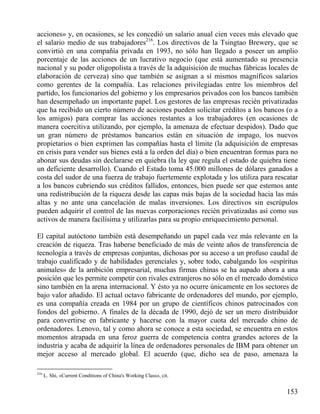 acciones» y, en ocasiones, se les concedió un salario anual cien veces más elevado que
el salario medio de sus trabajadores216. Los directivos de la Tsingtao Brewery, que se
convirtió en una compañía privada en 1993, no sólo han llegado a poseer un amplio
porcentaje de las acciones de un lucrativo negocio (que está aumentado su presencia
nacional y su poder oligopolista a través de la adquisición de muchas fábricas locales de
elaboración de cerveza) sino que también se asignan a sí mismos magníficos salarios
como gerentes de la compañía. Las relaciones privilegiadas entre los miembros del
partido, los funcionarios del gobierno y los empresarios privados con los bancos también
han desempeñado un importante papel. Los gestores de las empresas recién privatizadas
que ha recibido un cierto número de acciones pueden solicitar créditos a los bancos (o a
los amigos) para comprar las acciones restantes a los trabajadores (en ocasiones de
manera coercitiva utilizando, por ejemplo, la amenaza de efectuar despidos). Dado que
un gran número de préstamos bancarios están en situación de impago, los nuevos
propietarios o bien exprimen las compañías hasta el límite (la adquisición de empresas
en crisis para vender sus bienes está a la orden del día) o bien encuentran formas para no
abonar sus deudas sin declararse en quiebra (la ley que regula el estado de quiebra tiene
un deficiente desarrollo). Cuando el Estado toma 45.000 millones de dólares ganados a
costa del sudor de una fuerza de trabajo fuertemente explotada y los utiliza para rescatar
a los bancos cubriendo sus créditos fallidos, entonces, bien puede ser que estemos ante
una redistribución de la riqueza desde las capas más bajas de la sociedad hacia las más
altas y no ante una cancelación de malas inversiones. Los directivos sin escrúpulos
pueden adquirir el control de las nuevas corporaciones recién privatizadas así como sus
activos de manera facilísima y utilizarlas para su propio enriquecimiento personal.
El capital autóctono también está desempeñando un papel cada vez más relevante en la
creación de riqueza. Tras haberse beneficiado de más de veinte años de transferencia de
tecnología a través de empresas conjuntas, dichosas por su acceso a un profuso caudal de
trabajo cualificado y de habilidades gerenciales y, sobre todo, cabalgando los «espíritus
animales» de la ambición empresarial, muchas firmas chinas se ha aupado ahora a una
posición que les permite competir con rivales extranjeros no sólo en el mercado doméstico
sino también en la arena internacional. Y ésto ya no ocurre únicamente en los sectores de
bajo valor añadido. El actual octavo fabricante de ordenadores del mundo, por ejemplo,
es una compañía creada en 1984 por un grupo de científicos chinos patrocinados con
fondos del gobierno. A finales de la década de 1990, dejó de ser un mero distribuidor
para convertirse en fabricante y hacerse con la mayor cuota del mercado chino de
ordenadores. Lenovo, tal y como ahora se conoce a esta sociedad, se encuentra en estos
momentos atrapada en una feroz guerra de competencia contra grandes actores de la
industria y acaba de adquirir la línea de ordenadores personales de IBM para obtener un
mejor acceso al mercado global. El acuerdo (que, dicho sea de paso, amenaza la
216

L. Shi, «Current Conditions of China's Working Class», cit.

153

 
