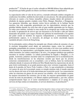 producción219. El hecho de que el coche valorado en 900.000 dólares fuera adquirido por
una persona que había ganado ese dinero con bienes inmuebles, es significativo.
La especulación sobre el valor de los activos, a menudo utilizando créditos otorgados en
condiciones favorables, también ha intervenido en este proceso. Ha sido particularmente
relevante en cuanto a los bienes inmuebles urbanos situados dentro del perímetro y
alrededor de algunas grandes ciudades como Pekín, Shangai, Shenzhen, o Dongguang.
Las ganancias obtenidas, que durante ciertos breves períodos de la burbuja fueron
enormes, han sido acaparadas generalmente por los especuladores mientras que las
pérdidas habidas durante las crisis han sido en gran medida soportadas por los bancos.
En todos estos ámbitos, incluido la zona oculta de la corrupción que resulta muy difícil
de medir, la apropiación de activos que con frecuencia se ha llevado a cabo por líderes
destacados del partido o por cargos oficiales del gobierno ha transformado a los agentes
del poder estatal en hombres de negocios independientes y extremadamente ricos
perfectamente capaces, si es necesario, de proteger su recién encontrada riqueza
sacándola del país a través de Hong Kong.
En los principales centros urbanos ha emergido una vibrante cultura de consumo a la que
la creciente desigualdad social añade sus particulares rasgos, como las cerradas y
protegidas comunidades de costosas viviendas reservadas a los ricos (con nombres como
Beverly Hills), las espectaculares y privilegiadas zonas de consumo, de restaurantes y de
clubes nocturnos, los centros comerciales y de ocio, y los parques temáticos que podemos
encontrar en muchas ciudades. La cultura posmoderna ha llegado a Shanghai, y a lo
grande. Asimismo, podemos encontrar todos los complementos de la occidentalización,
desde las transformaciones en las relaciones sociales que hacen que las jóvenes
comercien constantemente con su sexualidad y con su belleza, hasta las instituciones
culturales (desde el concurso de belleza de Miss Mundo hasta las exposiciones de arte de
gran éxito) conformadas en un grado pasmoso para crear versiones exageradas, hasta el
punto de la parodia, de Nueva York, Londres, o París. Lo que actualmente se denomina
«el cuenco de arroz de la juventud» asume su reinado mientras todo el mundo especula
con los deseos del resto en la lucha darwiniana por la posición social. Las consecuencias
sobre las relaciones de género de este proceso son notables. «En las ciudades costeras,
las mujeres encuentran dos extremos, por un lado, las mayores oportunidades de ganar
niveles de renta sin precedentes y de obtener empleos profesionales y, por otro, salarios
comparativamente bajos en el sector manufacturero o empleos en el sector de los
servicios de bajo estatus en restaurantes, el servicio doméstico y la prostitución220.

219

C. Cartier, «Zone Fever. The Arable Land Debate and real State Speculation. China's evolving Land Use Regime and its
Geographical Contradictions», journal of Contemporary China 10, 2001, pp. 455-469; Z. Zhang, Strangers in the City.
Reconﬁgurations of Space, Power, and Social Networks with in China`s Floating Population, Standford University Press, 2001.
220
C. Cartier, «Simbolic City/Regions and Gendered Identity Formation in South China», Providencial China VIII, 1, 2003, pp. 60-77;
Z. Zhang, «Mediating Time. The “Rice Bowl of Youth” en Fin-de-Siècle Urban China», Public Culture 12/10 (2000), pp. 93-113.

155

 