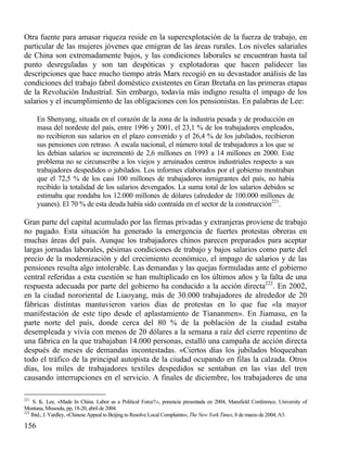 Otra fuente para amasar riqueza reside en la superexplotación de la fuerza de trabajo, en
particular de las mujeres jóvenes que emigran de las áreas rurales. Los niveles salariales
de China son extremadamente bajos, y las condiciones laborales se encuentran hasta tal
punto desreguladas y son tan despóticas y explotadoras que hacen palidecer las
descripciones que hace mucho tiempo atrás Marx recogió en su devastador análisis de las
condiciones del trabajo fabril doméstico existentes en Gran Bretaña en las primeras etapas
de la Revolución Industrial. Sin embargo, todavía más indigno resulta el impago de los
salarios y el incumplimiento de las obligaciones con los pensionistas. En palabras de Lee:
En Shenyang, situada en el corazón de la zona de la industria pesada y de producción en
masa del nordeste del país, entre 1996 y 2001, el 23,1 % de los trabajadores empleados,
no recibieron sus salarios en el plazo convenido y el 26,4 % de los jubilados, recibieron
sus pensiones con retraso. A escala nacional, el número total de trabajadores a los que se
les debían salarios se incrementó de 2,6 millones en 1993 a 14 millones en 2000. Este
problema no se circunscribe a los viejos y arruinados centros industriales respecto a sus
trabajadores despedidos o jubilados. Los informes elaborados por el gobierno mostraban
que el 72,5 % de los casi 100 millones de trabajadores inmigrantes del país, no había
recibido la totalidad de los salarios devengados. La suma total de los salarios debidos se
estimaba que rondaba los 12.000 millones de dólares (alrededor de 100.000 millones de
yuanes). El 70 % de esta deuda había sido contraída en el sector de la construcción221.

Gran parte del capital acumulado por las firmas privadas y extranjeras proviene de trabajo
no pagado. Esta situación ha generado la emergencia de fuertes protestas obreras en
muchas áreas del país. Aunque los trabajadores chinos parecen preparados para aceptar
largas jornadas laborales, pésimas condiciones de trabajo y bajos salarios como parte del
precio de la modernización y del crecimiento económico, el impago de salarios y de las
pensiones resulta algo intolerable. Las demandas y las quejas formuladas ante el gobierno
central referidas a esta cuestión se han multiplicado en los últimos años y la falta de una
respuesta adecuada por parte del gobierno ha conducido a la acción directa222. En 2002,
en la ciudad nororiental de Liaoyang, más de 30.000 trabajadores de alrededor de 20
fábricas distintas mantuvieron varios días de protestas en lo que fue «la mayor
manifestación de este tipo desde el aplastamiento de Tiananmen». En Jiamasu, en la
parte norte del país, donde cerca del 80 % de la población de la ciudad estaba
desempleada y vivía con menos de 20 dólares a la semana a raíz del cierre repentino de
una fábrica en la que trabajaban 14.000 personas, estalló una campaña de acción directa
después de meses de demandas incontestadas. «Ciertos días los jubilados bloqueaban
todo el tráfico de la principal autopista de la ciudad ocupando en filas la calzada. Otros
días, los miles de trabajadores textiles despedidos se sentaban en las vías del tren
causando interrupciones en el servicio. A finales de diciembre, los trabajadores de una
221

S. K. Lee, «Made In China. Labor as a Political Force?››, ponencia presentada en 2004, Mansfield Conference, University of
Montana, Missoula, pp, 18-20, abril de 2004.
222
Ibid.; J. Yardley, «Chinese Appeal to Beijing to Resolve Local Complaints», The New York Times, 8 de marzo de 2004, A3.

156

 