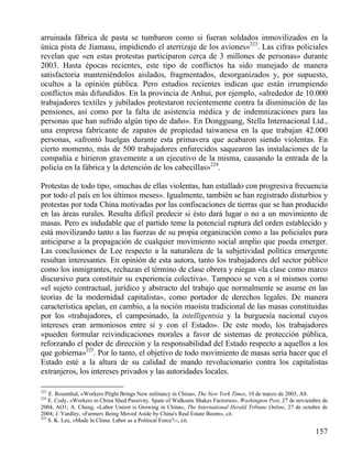 arruinada fábrica de pasta se tumbaron como si fueran soldados inmovilizados en la
única pista de Jiamasu, impidiendo el aterrizaje de los aviones»223. Las cifras policiales
revelan que «en estas protestas participaron cerca de 3 millones de personas» durante
2003. Hasta épocas recientes, este tipo de conflictos ha sido manejado de manera
satisfactoria manteniéndolos aislados, fragmentados, desorganizados y, por supuesto,
ocultos a la opinión pública. Pero estudios recientes indican que están irrumpiendo
conflictos más difundidos. En la provincia de Anhui, por ejemplo, «alrededor de 10.000
trabajadores textiles y jubilados protestaron recientemente contra la disminución de las
pensiones, así como por la falta de asistencia médica y de indemnizaciones para las
personas que han sufrido algún tipo de daño». En Dongguang, Stella Internacional Ltd.,
una empresa fabricante de zapatos de propiedad taiwanesa en la que trabajan 42.000
personas, «afrontó huelgas durante esta primavera que acabaron siendo violentas. En
cierto momento, más de 500 trabajadores enfurecidos saquearon las instalaciones de la
compañía e hirieron gravemente a un ejecutivo de la misma, causando la entrada de la
policía en la fábrica y la detención de los cabecillas»224.
Protestas de todo tipo, «muchas de ellas violentas, han estallado con progresiva frecuencia
por todo el país en los últimos meses». Igualmente, también se han registrado disturbios y
protestas por toda China motivadas por las confiscaciones de tierras que se han producido
en las áreas rurales. Resulta difícil predecir si ésto dará lugar o no a un movimiento de
masas. Pero es indudable que el partido teme la potencial ruptura del orden establecido y
está movilizando tanto a las fuerzas de su propia organización como a las policiales para
anticiparse a la propagación de cualquier movimiento social amplio que pueda emerger.
Las conclusiones de Lee respecto a la naturaleza de la subjetividad política emergente
resultan interesantes. En opinión de esta autora, tanto los trabajadores del sector público
como los inmigrantes, rechazan el término de clase obrera y niegan «la clase como marco
discursivo para constituir su experiencia colectiva». Tampoco se ven a sí mismos como
«el sujeto contractual, jurídico y abstracto del trabajo que normalmente se asume en las
teorías de la modernidad capitalista», como portador de derechos legales. De manera
característica apelan, en cambio, a la noción maoísta tradicional de las masas constituidas
por los «trabajadores, el campesinado, la intelligentsia y la burguesía nacional cuyos
intereses eran armoniosos entre sí y con el Estado». De este modo, los trabajadores
«pueden formular reivindicaciones morales a favor de sistemas de protección pública,
reforzando el poder de dirección y la responsabilidad del Estado respecto a aquellos a los
que gobierna»225. Por lo tanto, el objetivo de todo movimiento de masas sería hacer que el
Estado esté a la altura de su calidad de mando revolucionario contra los capitalistas
extranjeros, los intereses privados y las autoridades locales.
223

E. Rosenthal, «Workers Plight Brings New militancy in China», The New York Times, 10 de marzo de 2003, A8.
E. Cody, «Workers in China Shed Passivity. Spate of Walkouts Shakes Factories», Washington Post, 27 de noviembre de
2004, AO1; A. Cheng, «Labor Unrest is Growing in China», The International Herald Tribune Online, 27 de octubre de
2004; J. Yardley, «Farmers Being Moved Aside by China's Real Estate Boom», cit.
225
S. K. Lee, «Made ln China. Labor as a Political Force?››, cit.
224

157

 
