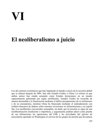 VI
El neoliberalismo a juicio

Los dos motores económicos que han impulsado al mundo a través de la recesión global
que se afianzó después de 2001, han sido Estados Unidos y China. Lo irónico es que
ambos países han estado actuando como Estados keynesianos en un mundo
supuestamente gobernado por reglas neoliberales. Estados Unidos ha recurrido de
manera desmedida a la financiación mediante el déficit presupuestario de su militarismo
y de su consumismo, mientras China ha financiado mediante el endeudamiento con
créditos bancarios de dudoso cobro enormes inversiones en infraestructuras y en capital
fijo. Los neoliberales convencidos sostendrán, sin duda, que la recesión es signo de una
neoliberalización insuficiente o imperfecta, y seguramente podrían aducir como prueba
de sus afirmaciones las operaciones del FMI y las actividades del ejército de
mercenarios apostado en Washington al servicio de los grupos de presión que de manera
159

 