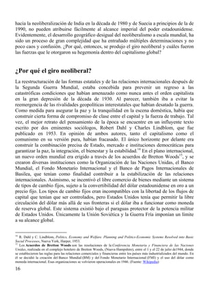 hacia la neoliberalización de India en la década de 1980 y de Suecia a principios de la de
1990, no pueden atribuirse fácilmente al alcance imperial del poder estadounidense.
Evidentemente, el desarrollo geográfico desigual del neoliberalismo a escala mundial, ha
sido un proceso de gran complejidad que ha entrañado múltiples determinaciones y no
poco caos y confusión. ¿Por qué, entonces, se produjo el giro neoliberal y cuáles fueron
las fuerzas que le otorgaron su hegemonía dentro del capitalismo global?

¿Por qué el giro neoliberal?
La reestructuración de las formas estatales y de las relaciones internacionales después de
la Segunda Guerra Mundial, estaba concebida para prevenir un regreso a las
catastróficas condiciones que habían amenazado como nunca antes el orden capitalista
en la gran depresión de la década de 1930. Al parecer, también iba a evitar la
reemergencia de las rivalidades geopolíticas interestatales que habían desatado la guerra.
Como medida para asegurar la paz y la tranquilidad en la escena doméstica, había que
construir cierta forma de compromiso de clase entre el capital y la fuerza de trabajo. Tal
vez, el mejor retrato del pensamiento de la época se encuentre en un influyente texto
escrito por dos eminentes sociólogos, Robert Dahl y Charles Lindblom, que fue
publicado en 1953. En opinión de ambos autores, tanto el capitalismo como el
comunismo en su versión pura, habían fracasado. El único horizonte por delante era
construir la combinación precisa de Estado, mercado e instituciones democráticas para
garantizar la paz, la integración, el bienestar y la estabilidad.14 En el plano internacional,
un nuevo orden mundial era erigido a través de los acuerdos de Bretton Woods15, y se
crearon diversas instituciones como la Organización de las Naciones Unidas, el Banco
Mundial, el Fondo Monetario Internacional y el Banco de Pagos Internacionales de
Basilea, que tenían como finalidad contribuir a la estabilización de las relaciones
internacionales. Asimismo, se incentivó el libre comercio de bienes mediante un sistema
de tipos de cambio fijos, sujeto a la convertibilidad del dólar estadounidense en oro a un
precio fijo. Los tipos de cambio fijos eran incompatibles con la libertad de los flujos de
capital que tenían que ser controlados, pero Estados Unidos tenía que permitir la libre
circulación del dólar más allá de sus fronteras si el dólar iba a funcionar como moneda
de reserva global. Este sistema existió bajo el paraguas protector de la potencia militar
de Estados Unidos. Únicamente la Unión Soviética y la Guerra Fría imponían un límite
a su alcance global.
14

R. Dahl y C. Lindblom, Politics, Economy and Welfare. Planning and Politics-Economic Systems Resolved into Basic
Social Processes, Nueva York, Harper, 1953.
15
Los Acuerdos de Bretton Woods son las resoluciones de la Conferencia Monetaria y Financiera de las Naciones
Unidas, realizada en el complejo hotelero de Bretton Woods, (Nueva Hampshire), entre el 1 y el 22 de julio de1944, donde
se establecieron las reglas para las relaciones comerciales y financieras entre los países más industrializados del mundo. En
él se decidió la creación del Banco Mundial (BM) y del Fondo Monetario Internacional (FMI) y el uso del dólar como
moneda internacional. Esas organizaciones se volvieron operacionales en 1946. (Fuente: Wikipedia)

16

 