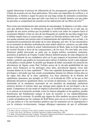 regular distorsiona el proceso de elaboración de los presupuestos generales de Estados
Unidos de acuerdo con sus fines particulares. Pero éstas son imposibles de verificar y, al
formularlas, se limitan a seguir los pasos de una larga estirpe de eminentes economistas
teóricos que sostienen que para que todo vaya bien en el mundo bastaría con que todas
las personas se comportasen de acuerdo con las indicaciones de sus libros de texto228.
Pero existe una interpretación más siniestra de esta paradoja. Si dejamos a un lado, como
creo que debemos hacer, la afirmación de que la neoliberalización no es más que un
ejemplo de una teoría errónea que ha perdido la razón (con todos los respetos hacia el
economista Stiglitz) o bien un caso de una búsqueda sin sentido de una falsa utopía (con
el debido respeto hacia el conservador y experto en filosofía política John Gray229), sólo
nos queda constatar una tensión entre el mantenimiento del capitalismo, por un lado, y la
restauración/reconstitución del poder de la clase dirigente, por otro. Si nos encontramos
en un momento de absoluta contradicción entre ambos objetivos, entonces, no cabe duda
de hacia qué lado se inclina la actual Administración de Bush, dada su ávida búsqueda
de recortes fiscales a favor de las corporaciones y de los ricos. Por otro lado, una crisis
financiera global provocada en parte por su propia política económica temeraria,
permitiría al gobierno de Estados Unidos librarse definitivamente de toda obligación de
costear el bienestar de sus ciudadanos salvo en lo que respecta al incremento del poder
militar y policial, que podría ser necesario para sofocar el malestar social y para imponer
la disciplina a escala global. Es posible que después de haber escuchado con atención las
advertencias de figuras como Paul Volcker acerca de la elevada probabilidad de una
grave crisis financiera en los próximos cinco años, prevalezcan algunas voces más
sensatas dentro de la clase capitalista230. Pero ésto supondrá desmantelar algunos de los
privilegios y del poder que han estado acumulándose durante los últimos treinta años en
las capas más altas de la clase capitalista. Las fases anteriores de la historia del
capitalismo -pensemos, por ejemplo, en 1873 y en la década de 1920- en las que se han
planteado disyuntivas igualmente duras, no invitan al optimismo. Las clases superiores,
insistiendo en la naturaleza sacrosanta de sus derechos de propiedad, prefirieron
entonces destruir el sistema antes que entregar parte alguna de sus privilegios o de su
poder. Comportarse de este modo no implica el descuido de sus propios intereses, ya que
si se colocan en la posición acertada, como los buenos abogados en las quiebras, pueden
beneficiarse del hundimiento aunque el resto de nosotros se vea indefectiblemente
arrastrado por la corriente. Es posible que alguno de ellos también sea presa del diluvio
y acabe arrojándose por las ventanas de Wall Street, pero eso no es lo habitual. Lo único
a lo que temen es a los movimientos políticos que les amenazan con la expropiación o
con la violencia revolucionaria. Aunque alberguen esperanzas de que el sofisticado
228

K. Marx, Theories of Surplues Value, Parte I, Londres, Lawrence & Wishart, 1969, p. 200.
J. Gray, False Down. The Illusion: of Global Capitalism, Londres, Granta Press, 1998.
230
P. Bond, «US and Global Economic Volatility. Theoretical, Empirical and Political Considerations», texto presentado en
Seminario sobre el Imperio, Universidad de York, noviembre de 2004.
229

160

 