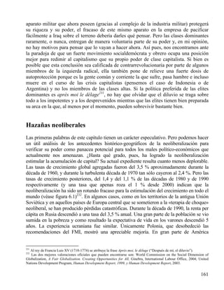 aparato militar que ahora poseen (gracias al complejo de la industria militar) protegerá
su riqueza y su poder, el fracaso de este mismo aparato en la empresa de pacificar
fácilmente a Iraq sobre el terreno debería darles qué pensar. Pero las clases dominantes
raramente, o nunca, entregan de manera voluntaria parte de su poder y, en mi opinión,
no hay motivos para pensar que lo vayan a hacer ahora. Así pues, nos encontramos ante
la paradoja de que un fuerte movimiento socialdemócrata y obrero ocupa una posición
mejor para redimir al capitalismo que su propio poder de clase capitalista. Si bien es
posible que esta conclusión sea calificada de contrarrevolucionaria por parte de algunos
miembros de la izquierda radical, ella también pone de relieve una fuerte dosis de
autoprotección porque es la gente común y corriente la que sufre, pasa hambre e incluso
muere en el curso de las crisis capitalistas (pensemos el caso de Indonesia o de
Argentina) y no los miembros de las clases altas. Si la política preferida de las elites
dominantes es après moi le délage231, no hay que olvidar que el diluvio se traga sobre
todo a los impotentes y a los desprevenidos mientras que las elites tienen bien preparada
su arca en la que, al menos por el momento, pueden sobrevivir bastante bien.

Hazañas neoliberales
Las primeras palabras de este capítulo tienen un carácter especulativo. Pero podemos hacer
un útil análisis de los antecedentes histórico-geográficos de la neoliberalización para
verificar su poder como panacea potencial para todos los males político-económicos que
actualmente nos amenazan. ¿Hasta qué grado, pues, ha logrado la neoliberalización
estimular la acumulación de capital? Su actual expediente resulta cuanto menos deplorable.
Las tasas de crecimiento global agregadas fueron del 3,5 % aproximadamente durante la
década de 1960, y durante la turbulenta década de 1970 tan sólo cayeron al 2,4 %. Pero las
tasas de crecimiento posteriores, del 1,4 y del 1,1 % de las décadas de 1980 y de 1990
respectivamente (y una tasa que apenas roza el 1 % desde 2000) indican que la
neoliberalización ha sido un rotundo fracaso para la estimulación del crecimiento en todo el
mundo (véase figura 6.1)232. En algunos casos, como en los territorios de la antigua Unión
Soviética y en aquellos países de Europa central que se sometieron a la «terapia de choque»
neoliberal, se han producido pérdidas catastróficas. Durante la década de 1990, la renta per
cápita en Rusia descendió a una tasa del 3,5 % anual. Una gran parte de la población se vio
sumida en la pobreza y como resultado la expectativa de vida en los varones descendió 5
años. La experiencia ucraniana fue similar. Únicamente Polonia, que desobedeció las
recomendaciones del FMI, mostró una apreciable mejoría. En gran parte de América

231

Al rey de Francia Luis XV (1710-1774) se atribuye la frase Après moi, le déluge (“Después de mí, el diluvio”).
Las dos mejores valoraciones oficiales que pueden encontrarse son: World Commission on the Social Dimension of
Globalization, A Fair Globalization. Creating Opportunities for All, Ginebra, lnternational Labour Office, 2004; United
Nations Development Program, Human Development Report, 1999, y Human Development Report, 2003.
232

161

 
