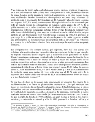 Y en África no ha hecho nada en absoluto para generar cambios positivos. Únicamente
en el este y el sureste de Asia, y ahora hasta cierto punto en la India, la neoliberalización
ha estado ligada a cierta trayectoria positiva de crecimiento, y en estos lugares los no
muy neoliberales Estados desarrollistas desempeñaron un papel muy relevante. El
contraste entre el crecimiento de China (casi un 10 % anual) y el declive ruso (con una
tasa negativa del 3,5 % anual) es contundente. El empleo informal se ha acrecentado por
todo el planeta (según las estimaciones en América Latina creció del 29 % de la
población activa en la esfera económica en la década de 1980, al 40 % en la de 1990) y
prácticamente todos los indicadores globales de los niveles de salud, la expectativa de
vida, la mortalidad infantil y otros aspectos relacionados con la calidad de vida, arrojan
pérdidas en vez de progresos en el bienestar desde la década de 1960. Sin embargo, el
porcentaje de la población mundial que vive en la pobreza ha caído, pero ésto se debe
casi enteramente a las mejoras habidas únicamente en India y en China233. La reducción
y el control de la inflación es el único éxito sistemático que la neoliberalización puede
atribuirse.
Las comparaciones son siempre odiosas, por supuesto, pero más aún cuando nos
referimos a la neoliberalización. La neoliberalización restringida de Suecia, por ejemplo,
ha logrado resultados mucho mejores que la neoliberalización persistente del Reino
Unido. La renta per cápita sueca es más elevada, la inflación es menor, la situación de su
cuenta corriente con el resto del mundo es mejor y todos los índices acerca de su
posición competitiva y de su clima para los negocios arrojan porcentajes superiores. Los
índices de calidad de vida son más altos. Suecia es el tercer país del mundo en cuanto a
expectativa de vida, frente al Reino Unido que ocupa el puesto 29. El índice de pobreza
es del 6,3 % en Suecia frente al 15,7 % en el Reino Unido, y si bien el 10 % más rico de
la población sueca gana rentas 6,2 veces más altas que el 10 % más pobre de la
sociedad, en el Reino Unido esta cifra es del 13,6. El analfabetismo es menor en Suecia
y la movilidad social es mayor234.
Si este tipo de datos se divulgaran más, seguramente se apagarían los elogios de la
neoliberalización y su forma de globalización característica. ¿Por qué, entonces, son
tantos los convencidos de que la neoliberalización a través de la globalización es la «única
alternativa» y de que haya tenido tantos éxitos? Sobresalen dos razones. En primer lugar,
la volatilidad del desarrollo geográfico desigual se ha acelerado, permitiendo a ciertos
territorios avanzar de manera espectacular (al menos durante un tiempo) a costa de otros.
Si, por ejemplo, la década de 1980 perteneció en gran medida a Japón, a los «tigres»
asiáticos y a Alemania occidental, y si la de 1990 perteneció a Estados Unidos y al
233

M. Weisbrot, D. Baker, E. Kraev, y J. Chen, «The Scorecard on Globalization 1980-2000. Its Consequences for
Economic and Social Well-Being», en V. Navarro y C. Muntaner, Political and Economic Determinants of Population
Health and Well-Being, Amityville, Nueva York, Baywood, 2004, pp. 91-114.
234
G. Monbiot, «Punitive and It Works», The Guardian, 11 de enero de 2005, edición online.

163

 