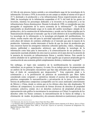 A1 hilo de este proceso, hemos asistido a un extraordinario auge de las tecnologías de la
información. En torno a 1970, la inversión en este campo se situaba al mismo nivel que el
25 % destinado a la producción y a las infraestructuras físicas respectivamente pero, en
2000, las tecnologías de la información acaparaban el 45 % del total de los gastos en
inversión, mientras los porcentajes dedicados a la inversión en la producción y en las
infraestructuras físicas disminuyeron. Durante la década de 1990, se consideraba que ésto
presagiaba el surgimiento de la nueva economía de la información235. En realidad
representaba un desafortunado sesgo en la senda del cambio tecnológico -alejado de la
producción y de la construcción de infraestructuras y acorde con las líneas exigidas por la
financiarización dictada por el mercado- que fue el sello distintivo de la neoliberalización.
La tecnología de la información es la tecnología privilegiada del neoliberalismo. En
efecto, resulta mucho más útil para la actividad especulativa y para la maximización a
corto plazo del número de contratos celebrados en el mercado que para la mejora de la
producción. Asimismo, resulta interesante el hecho de que las áreas de producción que
más crecieron fueron las emergentes industrias culturales (películas, videos, videojuegos,
música, publicidad y espectáculos artísticos), que utilizaban la tecnología de la
información como base para la innovación y la comercialización de sus productos. La
expectación suscitada alrededor de estos nuevos sectores sirvió para desviar la atención de
la ausencia de inversión en infraestructuras físicas y sociales básicas. Ésto suscitó la
euforia alrededor de la «globalización» y de todo aquello que al parecer propiciaba por la
construcción de una economía global completamente distinta y totalmente integrada236.
Sin embargo, el logro más sustantivo de la neoliberalización ha consistido en
redistribuir, no en generar, la riqueza y la renta. En un trabajo previo, he proporcionado
un análisis de los principales mecanismos que han sido utilizados para conseguir ésto,
bajo el título de «acumulación por desposesión»237. Esta expresión alude a la
continuación y a la proliferación de prácticas de acumulación que Marx había
considerado como «original›› o «primitiva» durante el ascenso del capitalismo. Estas
prácticas comprenden la mercantilización y privatización de la tierra y la expulsión
forzosa de poblaciones campesinas (comparable con los casos analizados anteriormente
de México y China, donde se estima que en los últimos años han sido desplazados 70
millones de campesinos); la conversión de formas diversas de derechos de propiedad
(comunal, colectiva, estatal, etc.) en derechos exclusivos de propiedad privada (su
representación más gráfica la encontramos la encontramos en China); la supresión de los
derechos sobre los bienes comunes; la mercantilización de la fuerza de trabajo y la
eliminación de modos de producción y de consumo alternativos (autóctonos); procesos
235

D. Henwood, Alter the New Economy, Nueva York, New Press, 2003.
La literatura sobre la globalización es inmensa. Mis propias opiniones fueron expuestas en D. Harvey, Spaces of Hope,
Edinburgo, Edinburg University Press, 2000, p. 70 (ed cast.: Espacios de esperanza, «Cuestiones de antagonismo 16»,
Madrid, Ediciones Akal, 2003).
237
Ibíd., cap. 4.
236

165

 