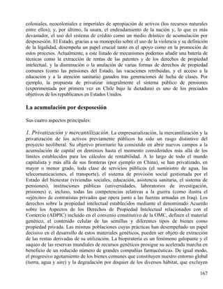 coloniales, neocoloniales e imperiales de apropiación de activos (los recursos naturales
entre ellos); y, por último, la usura, el endeudamiento de la nación y, lo que es más
devastador, el uso del sistema de crédito como un medio drástico de acumulación por
desposesión. El Estado, gracias a su monopolio sobre el uso de la violencia y su definición
de la legalidad, desempeña un papel crucial tanto en el apoyo como en la promoción de
estos procesos. Actualmente, a este listado de mecanismos podemos añadir una batería de
técnicas como la extracción de rentas de las patentes y de los derechos de propiedad
intelectual, y la disminución o la anulación de varias formas de derechos de propiedad
comunes (como las pensiones del Estado, las vacaciones retribuidas, y el acceso a la
educación y a la atención sanitaria) ganados tras generaciones de lucha de clases. Por
ejemplo, la propuesta de privatizar integralmente el sistema público de pensiones
(experimentada por primera vez en Chile bajo la dictadura) es uno de los preciados
objetivos de los republicanos en Estados Unidos.

La acumulación por desposesión
Sus cuatro aspectos principales:

1. Privatización y mercantilización. La empresarialización, la mercantilización y la
privatización de los activos previamente públicos ha sido un rasgo distintivo del
proyecto neoliberal. Su objetivo prioritario ha consistido en abrir nuevos campos a la
acumulación de capital en dominios hasta el momento considerados más allá de los
límites establecidos para los cálculos de rentabilidad. A lo largo de todo el mundo
capitalista y más allá de sus fronteras (por ejemplo en China), se han privatizado, en
mayor o menor grado, toda clase de servicios públicos (el suministro de agua, las
telecomunicaciones, el transporte), el sistema de provisión social gestionada por el
Estado del bienestar (viviendas sociales, educación, asistencia sanitaria, el sistema de
pensiones), instituciones públicas (universidades, laboratorios de investigación,
prisiones) e, incluso, todas las competencias relativas a la guerra (como ilustra el
«ejército» de contratistas privados que opera junto a las fuerzas armadas en Iraq). Los
derechos sobre la propiedad intelectual establecidos mediante el denominado Acuerdo
sobre los Aspectos de los Derechos de Propiedad Intelectual relacionados con el
Comercio (ADPIC) incluido en el convenio constitutivo de la OMC, definen el material
genético, el contenido celular de las semillas y diferentes tipos de bienes como
propiedad privada. Las mismas poblaciones cuyas prácticas han desempeñado un papel
decisivo en el desarrollo de estos materiales genéticos, pueden ser objeto de extracción
de las rentas derivadas de su utilización. La biopiratería es un fenómeno galopante y el
saqueo de las reservas mundiales de recursos genéticos prosigue su acelerada marcha en
beneficio de un reducido número de grandes compañías farmacéuticas. De igual modo,
el progresivo agotamiento de los bienes comunes que constituyen nuestro entorno global
(tierra, agua y aire) y la degradación por doquier de los diversos hábitat, que excluyen
167

 