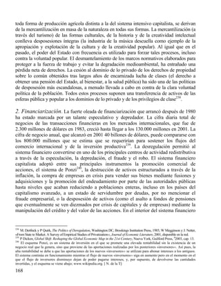 toda forma de producción agrícola distinta a la del sistema intensivo capitalista, se derivan
de la mercantilización en masa de la naturaleza en todas sus formas. La mercantilización (a
través del turismo) de las formas culturales, de la historia y de la creatividad intelectual
conlleva desposesiones íntegras (la industria de la música descuella como ejemplo de la
apropiación y explotación de la cultura y de la creatividad popular). Al igual que en el
pasado, el poder del Estado con frecuencia es utilizado para forzar tales procesos, incluso
contra la voluntad popular. El desmantelamiento de los marcos normativos elaborados para
proteger a la fuerza de trabajo y evitar la degradación medioambiental, ha entrañado una
pérdida neta de derechos. La cesión al dominio de lo privado de los derechos de propiedad
sobre lo común obtenidos tras largos años de encarnizada lucha de clases (el derecho a
obtener una pensión del Estado, al bienestar, a la salud pública) ha sido una de las políticas
de desposesión más escandalosas, a menudo llevada a cabo en contra de la clara voluntad
política de la población. Todos estos procesos suponen una transferencia de activos de las
esferas pública y popular a los dominios de lo privado y de los privilegios de clase238.

2. Financiarización. La fuerte oleada de financiarización que arrancó después de 1980
ha estado marcada por un talante especulativo y depredador. La cifra diaria total de
negocios de las transacciones financieras en los mercados internacionales, que fue de
2.300 millones de dólares en 1983, creció hasta llegar a los 130.000 millones en 2001. La
cifra de negocio anual, que alcanzó en 2001 40 billones de dólares, puede compararse con
los 800.000 millones que se estima que se requerirían para sostener los flujos del
comercio internacional y de la inversión productiva239. La desregulación permitió al
sistema financiero convertirse en uno de los principales centros de actividad redistributiva
a través de la especulación, la depredación, el fraude y el robo. El sistema financiero
capitalista adoptó entre sus principales instrumentos la promoción comercial de
acciones, el sistema de Ponzi240, la destrucción de activos estructurados a través de la
inflación, la compra de empresas en crisis para vender sus bienes mediante fusiones y
adquisiciones y la promoción del endeudamiento por parte de las autoridades públicas
hasta niveles que acaban reduciendo a poblaciones enteras, incluso en los países del
capitalismo avanzado, a un estado de servidumbre por deudas, por no mencionar el
fraude empresarial, o la desposesión de activos (como el asalto a fondos de pensiones
que eventualmente se ven diezmados por crisis de capitales y de empresas) mediante la
manipulación del crédito y del valor de las acciones. En el interior del sistema financiero

238

M. Derthick y P Quirk, The Politics of Deregulation, Washington DC, Brookings Institution Press, 1985; W Megginson y J. Netter,
«From State to Market. A Survey of Empirical Studies of Privatization››, Journal of Economic Literature, 2001, disponible en la red.
239
P Dicken, Global Shift. Reshaping the Global Economic Map in the 21st Century, Nueva York, Guilford Press, 42003, cap. 13.
240
El esquema Ponzi, es un sistema de inversión en el que se promete una elevada rentabilidad sin la existencia de un
negocio real que la genera, sino que proviene de las aportaciones realizadas por los posteriores «inversores››. Así pues, la
alta rentabilidad se debe a que las aportaciones de los nuevos «inversores›› se utilizan para abonar intereses a los antiguos.
El sistema continúa en funcionamiento mientras el flujo de nuevos «inversores›› siga en aumento pero en el momento en el
que el flujo de inversores disminuye dejan de poder pagarse intereses, y, por supuesto, de devolverse las cantidades
invertidas, y el esquema se viene abajo; www.wikipedia.org. [ N. de la T]

168

 