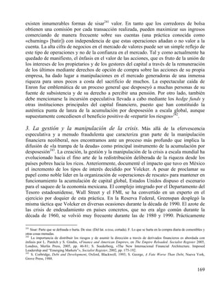 existen innumerables formas de sisar241 valor. En tanto que los corredores de bolsa
obtienen una comisión por cada transacción realizada, pueden maximizar sus ingresos
comerciando de manera frecuente sobre sus cuentas (una práctica conocida como
«churning» [batir]) con independencia de que estas operaciones añadan o no valor a la
cuenta. La alta cifra de negocios en el mercado de valores puede ser un simple reflejo de
este tipo de operaciones y no de la confianza en el mercado. Tal y como actualmente ha
quedado de manifiesto, el énfasis en el valor de las acciones, que es fruto de la unión de
los intereses de los propietarios y de los gestores del capital a través de la remuneración
de los últimos mediante derechos de opción de compra sobre las acciones de su propia
empresa, ha dado lugar a manipulaciones en el mercado generadoras de una inmensa
riqueza para unos pocos a costa del sacrificio de muchos. La espectacular caída de
Enron fue emblemática de un proceso general que desposeyó a muchas personas de su
fuente de subsistencia y de su derecho a percibir una pensión. Por otro lado, también
debe mencionarse la incursión especulativa llevada a cabo mediante los hedge funds y
otras instituciones principales del capital financiero, puesto que han constituido la
auténtica punta de lanza de la acumulación por desposesión a escala global, aunque
supuestamente concediesen el beneficio positivo de «repartir los riesgos»242.

3. La gestión y la manipulación de la crisis. Más allá de la efervescencia
especulativa y a menudo fraudulenta que caracteriza gran parte de la manipulación
financiera neoliberal, nos encontramos ante un proceso más profundo que implica la
difusión de «la trampa de la deuda» como principal instrumento de la acumulación por
desposesión243. La creación, la gestión y la manipulación de la crisis a escala mundial ha
evolucionado hacia el fino arte de la redistribución deliberada de la riqueza desde los
países pobres hacia los ricos. Anteriormente, documenté el impacto que tuvo en México
el incremento de los tipos de interés decidido por Volcker. A pesar de proclamar su
papel como noble líder en la organización de «operaciones de rescate» para mantener en
funcionamiento la acumulación de capital global, Estados Unidos dispuso el escenario
para el saqueo de la economía mexicana. El complejo integrado por el Departamento del
Tesoro estadounidense, Wall Street y el FMI, se ha convertido en un experto en el
ejercicio por doquier de esta práctica. En la Reserva Federal, Greenspan desplegó la
misma táctica que Volcker en diversas ocasiones durante la década de 1990. El azote de
las crisis de endeudamiento en países concretos, que no era algo común durante la
década de 1960, se volvió muy frecuente durante las de 1980 y 1990. Prácticamente
241

Sisar: Parte que se defrauda o hurta. De sisa: (Del lat. scissa, cortada). F. Lo que se hurta en la compra diaria de comestibles y
otras cosas menudas.
242
La importancia de distribuir los riesgos y de asumir la dirección a través de derivados financieros es abordada con
énfasis por L. Panitch y S. Gindin, «Finance and American Empire», en The Empire Reloaded. Socialist Register 2005,
Londres, Merlin Press, 2005, pp. 46-81; S. Soederberg, «The New Internacional Financial Architecture. Imposed
Leadership and “Emerging Markets”», Socialist Register, 2002, pp. 175-192.
243
S. Corbridge, Debt and Development, Oxford, Blackwell, 1993; S. George, A Fate Worse Than Debt, Nueva York,
Grove Press, 1988.

169

 