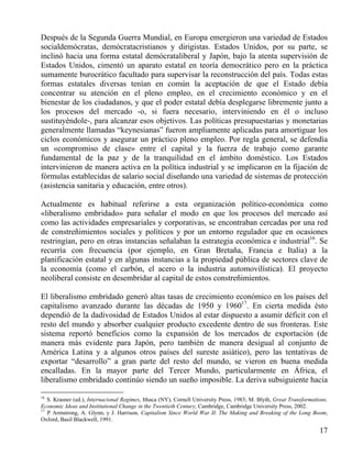 Después de la Segunda Guerra Mundial, en Europa emergieron una variedad de Estados
socialdemócratas, demócratacristianos y dirigistas. Estados Unidos, por su parte, se
inclinó hacia una forma estatal demócrataliberal y Japón, bajo la atenta supervisión de
Estados Unidos, cimentó un aparato estatal en teoría democrático pero en la práctica
sumamente burocrático facultado para supervisar la reconstrucción del país. Todas estas
formas estatales diversas tenían en común la aceptación de que el Estado debía
concentrar su atención en el pleno empleo, en el crecimiento económico y en el
bienestar de los ciudadanos, y que el poder estatal debía desplegarse libremente junto a
los procesos del mercado -o, si fuera necesario, interviniendo en él o incluso
sustituyéndole-, para alcanzar esos objetivos. Las políticas presupuestarias y monetarias
generalmente llamadas “keynesianas” fueron ampliamente aplicadas para amortiguar los
ciclos económicos y asegurar un práctico pleno empleo. Por regla general, se defendía
un «compromiso de clase» entre el capital y la fuerza de trabajo como garante
fundamental de la paz y de la tranquilidad en el ámbito doméstico. Los Estados
intervinieron de manera activa en la política industrial y se implicaron en la fijación de
fórmulas establecidas de salario social diseñando una variedad de sistemas de protección
(asistencia sanitaria y educación, entre otros).
Actualmente es habitual referirse a esta organización político-económica como
«liberalismo embridado» para señalar el modo en que los procesos del mercado así
como las actividades empresariales y corporativas, se encontraban cercadas por una red
de constreñimientos sociales y políticos y por un entorno regulador que en ocasiones
restringían, pero en otras instancias señalaban la estrategia económica e industrial16. Se
recurría con frecuencia (por ejemplo, en Gran Bretaña, Francia e Italia) a la
planificación estatal y en algunas instancias a la propiedad pública de sectores clave de
la economía (como el carbón, el acero o la industria automovilística). El proyecto
neoliberal consiste en desembridar al capital de estos constreñimientos.
El liberalismo embridado generó altas tasas de crecimiento económico en los países del
capitalismo avanzado durante las décadas de 1950 y 196017. En cierta medida ésto
dependió de la dadivosidad de Estados Unidos al estar dispuesto a asumir déficit con el
resto del mundo y absorber cualquier producto excedente dentro de sus fronteras. Este
sistema reportó beneficios como la expansión de los mercados de exportación (de
manera más evidente para Japón, pero también de manera desigual al conjunto de
América Latina y a algunos otros países del sureste asiático), pero las tentativas de
exportar “desarrollo” a gran parte del resto del mundo, se vieron en buena medida
encalladas. En la mayor parte del Tercer Mundo, particularmente en África, el
liberalismo embridado continúo siendo un sueño imposible. La deriva subsiguiente hacia
16

S. Krasner (ed.), Internacional Regimes, Ithaca (NY), Cornell University Press, 1983; M. Blyth, Great Transformations.
Economic Ideas and Institutional Change in the Twentieth Century, Cambridge, Cambridge University Press, 2002.
17
P Armstrong, A. Glynn, y J. Harrison, Capitalism Since World War II. The Making and Breaking of the Long Boom,
Oxford, Basil Blackwell, 1991.

17

 