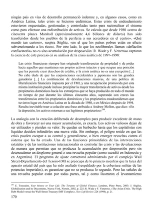 ningún país en vías de desarrollo permaneció indemne y, en algunos casos, como en
América Latina, tales crisis se hicieron endémicas. Estas crisis de endeudamiento
estuvieron orquestadas, gestionadas y controladas tanto para racionalizar el sistema
como para efectuar una redistribución de activos. Se calcula que desde 1980 «cerca de
cincuenta planes Marshall (aproximadamente 4,6 billones de dólares) han sido
transferidos desde los pueblos de la periferia a sus acreedores en el centro». «Qué
mundo tan curioso», suspira Stiglitz, «en el que los países pobres están en efecto
subvencionando a los ricos». Por otro lado, lo que los neoliberales llaman «deflación
confiscatoria» no es sino acumulación por desposesión. R. Wade y F. Veneroso capturan
la esencia de este proceso en su análisis de la crisis asiática de 1997-1998:
Las crisis financieras siempre han originado transferencias de propiedad y de poder
hacia aquellos que mantienen sus propios activos intactos y que ocupan una posición
que les permite crear derechos de crédito, y la crisis asiática no es una excepción [...]
No cabe duda de que las corporaciones occidentales y japonesas son las grandes
ganadoras [...] La combinación de devaluaciones masivas, de una política de
liberalización financiera impuesta por el FMI, y una recuperación promovida por esta
misma institución puede incluso precipitar la mayor transferencia de activos desde los
propietarios domésticos hacia los extranjeros que se haya producido en todo el mundo
en tiempo de paz durante los últimos cincuenta años, superando con creces las
transferencias entre los propietarios domésticos y los propietarios estadounidenses que
tuvieron lugar en América Latina en la década de 1980, o en México después de 1994.
Resulta inevitable traer a colación una frase atribuida a Andrew Mellon, que dice: «En
la depresión, los activos retornan a sus legítimos propietarios»244.

La analogía con la creación deliberada de desempleo para producir excedente de mano
de obra y favorecer así una mayor acumulación, es exacta. Los activos valiosos dejan de
ser utilizados y pierden su valor. Se quedan en barbecho hasta que los capitalistas con
liquidez deciden infundirles una nueva vida. Sin embargo, el peligro reside en que las
crisis pueden escapar a su control y generalizarse, o bien emerger revueltas contra el
sistema que las ha creado. Una de las funciones primordiales de las intervenciones
estatales y de las instituciones internacionales es controlar las crisis y las devaluaciones
de manera que permitan que se produzca la acumulación por desposesión pero sin
desencadenar un desplome general o una revuelta popular (como sucedió en Indonesia y
en Argentina). El programa de ajuste estructural administrado por el complejo Wall
Street-Departamento del Tesoro-FMI se preocupa de lo primero mientras que la tarea del
aparato estatal del país que ha sido asaltado (respaldado por la cobertura militar de las
potencias imperiales), es garantizar que no se produzca lo segundo. Pero las señales de
una revuelta popular están por todas partes, tal y como ilustraron el levantamiento
244

E. Toussaint, Your Money or Your Life. The Tyranny of Global Finance, Londres, Pluto Press, 2003; J. Stiglitz,
Globalization and its Discontents, Nueva York, Norton, 2002, p. 225; R. Wade y F. Veneroso, «The Asian Crisis. The High
Debt Model versus the Wall-Street-Treasury-IMF Complex», New Left Review 228 (1998), p. 21.

170

 