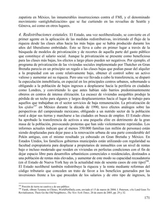 zapatista en México, las innumerables insurrecciones contra el FMI, y el denominado
movimiento «antiglobalización» que se fue curtiendo en las revueltas de Seattle y
Génova, así como en otros lugares.

4. Redistribuciones estatales. El Estado, una vez neoliberalizado, se convierte en el
primer agente en la aplicación de las medidas redistributivas, invirtiendo el flujo de la
riqueza desde las clases altas hacia las más bajas que se había producido durante los
años del liberalismo embridado. Ésto se lleva a cabo en primer lugar a través de la
búsqueda de modelos de privatización y de recortes de aquella parte del gasto público
que constituye el salario social. Aunque la privatización se presente como beneficiosa
para las clases más bajas, los efectos a largo plazo pueden ser negativos. Por ejemplo, el
programa de privatización de las viviendas sociales implementado por Thatcher en Gran
Bretaña parecía en un principio un regalo a las clases bajas que podían pasar del alquiler
a la propiedad con un coste relativamente bajo, obtener el control sobre un activo
valioso y aumentar así su riqueza. Pero una vez llevada a cabo la transferencia, se disparó
la especulación inmobiliaria, en especial en los principales centros urbanos, sobornando u
obligando a la población de bajos ingresos a desplazarse hacia la periferia en ciudades
como Londres, y convirtiendo lo que antes habían sido barrios predominantemente
obreros en centros de intensa elitización. La escasez de viviendas asequibles produjo la
pérdida de un techo para algunos y largos desplazamientos hacia el lugar de trabajo para
aquellos que trabajaban en el sector servicios de baja remuneración. La privatización de
los ejidos245 en México durante la década de 1990, tuvo efectos análogos sobre las
perspectivas del campesinado mexicano, obligando a un nutrido sector de la población
rural a dejar sus tierras y marcharse a las ciudades en busca de empleo. El Estado chino
ha aprobado la transferencia de activos a una pequeña elite en detrimento de la gran
masa de la población, provocando protestas que han sido violentamente reprimidas. Los
informes actuales indican que al menos 350.000 familias (un millón de personas) están
siendo desplazadas para dejar paso a la renovación urbana de una parte considerable del
Pekín antiguo, con el mismo resultado ya esbozado en Gran Bretaña y México. En
Estados Unidos, los famélicos gobiernos municipales están utilizando con regularidad su
facultad expropiatoria para desplazar a propietarios de inmuebles con un nivel de rentas
bajo o incluso moderado que residen en viviendas en perfectas condiciones con el fin de
dejar espacio libre para desarrollos urbanísticos comerciales o residenciales, destinados a
una población de rentas más elevadas, y aumentar de este modo su capacidad recaudatoria
(en el Estado de Nueva York hay en la actualidad más de sesenta casos de este tipo)246.
El Estado neoliberal también redistribuye la riqueza y la renta mediante reformas del
código tributario que conceden un trato de favor a los beneficios generados por las
inversiones frente a los que proceden de los salarios y de otro tipo de ingresos, la
245

Porción de tierra no cautiva y de uso público.
Farah, «Brute Tyranny in China», WorldNetDaily.com, enviado el 15 de marzo de 2004; I. Peterson, «As Land Goes To
Revitalization, There Go the Old Neighbors», The New York Times, 20 de enero de 2005, pp. 29 y 32.

246

171

 