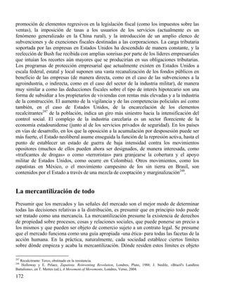 promoción de elementos regresivos en la legislación fiscal (como los impuestos sobre las
ventas), la imposición de tasas a los usuarios de los servicios (actualmente es un
fenómeno generalizado en la China rural), y la introducción de un amplio elenco de
subvenciones y de exenciones fiscales destinadas a las corporaciones. La carga tributaria
soportada por las empresas en Estados Unidos ha descendido de manera constante, y la
reelección de Bush fue recibida con amplias sonrisas por parte de los líderes empresariales
que intuían los recortes aún mayores que se producirían en sus obligaciones tributarias.
Los programas de protección empresarial que actualmente existen en Estados Unidos a
escala federal, estatal y local suponen una vasta recanalización de los fondos públicos en
beneficio de las empresas (de manera directa, como en el caso de las subvenciones a la
agroindustria, o indirecta, como en el caso del sector de la industria militar), de manera
muy similar a como las deducciones fiscales sobre el tipo de interés hipotecario son una
forma de subsidiar a los propietarios de viviendas con rentas más elevadas y a la industria
de la construcción. El aumento de la vigilancia y de las competencias policiales así como
también, en el caso de Estados Unidos, de la encarcelación de los elementos
recalcitrantes247 de la población, indica un giro más siniestro hacia la intensificación del
control social. El complejo de la industria carcelaria es un sector floreciente de la
economía estadounidense (junto al de los servicios privados de seguridad). En los países
en vías de desarrollo, en los que la oposición a la acumulación por desposesión puede ser
más fuerte, el Estado neoliberal asume enseguida la función de la represión activa, hasta el
punto de establecer un estado de guerra de baja intensidad contra los movimientos
opositores (muchos de ellos pueden ahora ser designados, de manera interesada, como
«traficantes de drogas» o como «terroristas» para granjearse la cobertura y el apoyo
militar de Estados Unidos, como ocurre en Colombia). Otros movimientos, como los
zapatistas en México, o el movimiento campesino de los sin tierra en Brasil, son
contenidos por el Estado a través de una mezcla de cooptación y marginalización248.

La mercantilización de todo
Presumir que los mercados y las señales del mercado son el mejor modo de determinar
todas las decisiones relativas a la distribución, es presumir que en principio todo puede
ser tratado como una mercancía. La mercantilización presume la existencia de derechos
de propiedad sobre procesos, cosas y relaciones sociales, que puede ponerse un precio a
los mismos y que pueden ser objeto de comercio sujeto a un contrato legal. Se presume
que el mercado funciona como una guía apropiada -una ética- para todas las facetas de la
acción humana. En la práctica, naturalmente, cada sociedad establece ciertos límites
sobre dónde empieza y acaba la mercantilización. Dónde residen estos límites es objeto
247

Recalcitrante: Terco, obstinado en la resistencia.
Holloway y E. Pelaez, Zapatista. Reinventing Revolution, Londres, Pluto, 1988; J. Stedile, «Brazil's Landless
Battalions», en T. Mertes (ed.), A Movement of Movements, Londres, Verso, 2004.

248

172

 