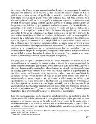 de controversia. Ciertas drogas son consideradas ilegales. La compraventa de servicios
sexuales está prohibida en la mayoría de los Estados de Estados Unidos, si bien es
posible que en otros lugares esté legalizada, no haya sido criminalizada o, incluso, haya
sido objeto de regulación estatal como una industria más. Por regla general, en el
sistema legal estadounidense la pornografía se encuentra amparada como una forma de
libertad de expresión aunque también aquí hay ciertas modalidades (principalmente en
lo que respecta a la infancia) que son consideradas inaceptables. En Estados Unidos, la
conciencia y el honor al parecer no se venden, y existe una curiosa inclinación a
perseguir la «corrupción» como si fuera fácilmente distinguible de las prácticas
corrientes de tráfico de influencias y de hacer negocios que se dan en el mercado. La
mercantilización de la sexualidad, de la cultura, de la historia y del patrimonio público,
así como de la naturaleza como espectáculo o como cura de reposo, y la extracción de
rentas en régimen de monopolio de la originalidad, de la autenticidad y de la unicidad
(de la obras de arte, por ejemplo) suponen, en todos los casos, poner un precio a cosas
que en realidad nunca fueron producidas como mercancías249. A menudo hay desacuerdo
respecto a la conveniencia de la mercantilización (de los símbolos y de los
acontecimientos religiosos, por ejemplo) o respecto a quién debería ejercer los derechos
de propiedad y obtener las rentas derivadas de los mismos (en el acceso a las ruinas
aztecas o en la comercialización del arte aborigen, por ejemplo).
No cabe duda de que la neoliberalización ha hecho retroceder los límites de lo no
mercantilizable y ha extendido de manera notable el ámbito de la contratación legal. De
modo característico (al igual que una parte considerable de la teoría posmoderna), celebra lo
efímero y la contratación a corto plazo; el matrimonio, por ejemplo, es considerado como
un acuerdo contractual temporal y no como un vínculo sagrado o inquebrantable. La
división existente entre los neoliberales y los neoconservadores es en parte un reflejo de las
diferencias que les separan respecto al lugar en el que deben trazarse esas líneas. Los
neoconservadores suelen culpar a los «liberales», a «Holywood», o incluso a los
«posmodernos» de lo que consideran la desintegración y la inmoralidad del orden social, y
no a los empresarios capitalistas (como Rupert Murdoch) que son los responsables de
causar el mayor daño haciendo tragar al resto del mundo todo tipo de material cargado de
sexualidad, cuando no salaz250, y que en su incansable búsqueda del beneficio no dejan de
hacer alarde de su absoluta preferencia por los compromisos a corto plazo.
Pero ésto suscita cuestiones mucho más serias que el mero intento de mantener a salvo del
cálculo monetario y de la contratación a corto plazo de algún objeto preciado, un ritual
concreto o un rincón escogido de la vida social. En el centro de la teoría liberal y
neoliberal descansa la necesidad de articular mercados coherentes para la tierra, la fuerza
de trabajo y el dinero pero, tal y como Karl Polanyi señaló, todo ello, «obviamente, no son
249

D. Harvey, «The Art of Rent. Globalization, Monopoly and the Commodification of Culture», Socialist Register,
Londres, Merlin Press, 2002, pp. 93-110.
250
Salaz: Muy inclinado a la lujuria o lascivia.

173

 