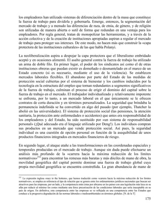los empleadores han utilizado sistemas de diferenciación dentro de la masa que constituye
la fuerza de trabajo para dividirla y gobernarla. Emerge, entonces, la segmentación del
mercado de trabajo y a menudo las diferencias de raza, de etnia, de género, y de religión
son utilizadas de manera abierta o sutil de forma que redundan en una ventaja para los
empleadores. Por regla general, tratan de monopolizar las herramientas, y a través de la
acción colectiva y de la creación de instituciones apropiadas aspiran a regular el mercado
de trabajo para proteger sus intereses. De este modo, no hacen más que construir la «capa
protectora de las instituciones culturales» de las que habla Polanyi.
La neoliberalización aspira a despojar la capa protectora que el liberalismo embridado
aceptó y en ocasiones alimentó. El asalto general contra la fuerza de trabajo ha utilizado
un arma de doble filo. En primer lugar, el poder de los sindicatos así como el de otras
instituciones obreras que puedan existir es domeñado o desmantelado en el marco de un
Estado concreto (si es necesario, mediante el uso de la violencia). Se establecen
mercados laborales flexibles. El abandono por parte del Estado de las medidas de
protección social cubiertas por el sistema de bienestar y los cambios inducidos por la
tecnología en la estructura del empleo que tornan redundantes a segmentos significativos
de la fuerza de trabajo, culminan el proceso de erigir el dominio del capital sobre la
fuerza de trabajo en el mercado. El trabajador individualizado y relativamente impotente
se enfrenta, por lo tanto, a un mercado laboral en el que únicamente se le ofrecen
contratos de corta duración y en términos personalizados. La seguridad que brindaba la
permanencia indefinida se ha convertido en algo del pasado (por ejemplo, Thatcher la
abolió en las universidades). El sistema de protección social (las pensiones, la atención
sanitaria, la protección ante enfermedades o accidentes) que antes era responsabilidad de
los empleadores y del Estado, ha sido sustituido por «un sistema de responsabilidad
personal» (¡Qué adecuado era el lenguaje utilizado por Deng!). Los individuos compran
sus productos en un mercado que vende protección social. Así pues, la seguridad
individual es una cuestión de opción personal en función de la asequibilidad de unos
productos financieros integrados en mercados financieros de riesgo.
En segundo lugar, el ataque atañe a las transformaciones en las coordenadas espaciales y
temporales producidas en el mercado de trabajo. Aunque sin duda puede efectuarse un
análisis más profundo de la «carrera hacia la máxima reducción de los límites
normativos»252 para encontrar las remesas más baratas y más dóciles de mano de obra, la
movilidad geográfica del capital permite dominar una fuerza de trabajo global cuya
propia movilidad geográfica se encuentra constreñida. La gran abundancia de mano de
252

La expresión inglesa «race to the bottom», que hemos traducido como «carrera hacia la máxima reducción de los límites
normativos», se emplea en referencia al tipo de relación que se genera entre los ordenamientos jurídicos nacionales que buscan ser
atractivos para las empresas, por un lado, y la competencia entre éstas por ubicarse en los países con una legislación más laxa en su
afán por reducir al mínimo los costes mediante una feroz precarización de las condiciones laborales que sería inaceptable en su
país de origen. En definitiva, esta competencia entre las empresas se ve reflejada en una competencia entre los Estados que
conduce a la progresiva degradación de las normas laborales o medioambientales en términos globales. [N. de la T]

175

 