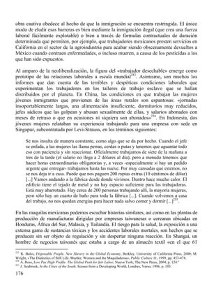 obra cautiva obedece al hecho de que la inmigración se encuentra restringida. El único
modo de eludir esas barreras es bien mediante la inmigración ilegal (que crea una fuerza
laboral fácilmente explotable) o bien a través de fórmulas contractuales de duración
determinada que permiten, por ejemplo, que trabajadores mexicanos presten servicios en
California en el sector de la agroindustria para acabar siendo obscenamente devueltos a
México cuando contraen enfermedades, o incluso mueren, a causa de los pesticidas a los
que han sido expuestos.
Al amparo de la neoliberalización, la figura del «trabajador desechable» emerge como
prototipo de las relaciones laborales a escala mundial253. Asimismo, son muchos los
informes que dan cuenta de las terribles y despóticas condiciones laborales que
experimentan los trabajadores en los talleres de trabajo esclavo que se hallan
distribuidos por el planeta. En China, las condiciones en que trabajan las mujeres
jóvenes inmigrantes que provienen de las áreas rurales son espantosas: «jornadas
insoportablemente largas, una alimentación insuficiente, dormitorios muy reducidos,
jefes sádicos que las golpean y abusan sexualmente de ellas, y salarios abonados con
meses de retraso o que en ocasiones ni siquiera son abonados»254. En Indonesia, dos
jóvenes mujeres relataban su experiencia trabajando para una empresa con sede en
Singapur, subcontratada por Levi-Strauss, en los términos siguientes:
Se nos insulta de manera constante, como algo que se da por hecho. Cuando el jefe
se enfada, a las mujeres las llama perras, cerdas o putas y tenemos que aguantar todo
eso con paciencia y sin reaccionar. Oficialmente trabajamos de siete de la mañana a
tres de la tarde (el salario no llega a 2 dólares al día), pero a menudo tenemos que
hacer horas extraordinarias obligatorias y, a veces -especialmente si hay un pedido
urgente que entregar- trabajamos hasta las nueve. Por muy cansadas que estemos, no
se nos deja ir a casa. Puede que nos paguen 200 rupias extras (10 céntimos de dólar)
[...] Vamos andando a la fábrica desde donde vivimos. Dentro hace mucho calor. El
edificio tiene el tejado de metal y no hay espacio suficiente para las trabajadoras.
Está muy abarrotado. Hay cerca de 200 personas trabajando allí, la mayoría mujeres,
pero sólo hay un cuarto de baño para toda la fábrica [...]. Cuando volvemos a casa
del trabajo, no nos quedan energías para hacer nada salvo comer y dormir [...]255.

En las maquilas mexicanas podemos escuchar historias similares, así como en las plantas de
producción de manufacturas dirigidas por empresas taiwanesas o coreanas ubicadas en
Honduras, África del Sur, Malasia, y Tailandia. El riesgo para la salud, la exposición a una
extensa gama de sustancias tóxicas y los accidentes laborales mortales, son hechos que se
producen sin ser objeto de regulación y sin despertar ninguna reacción. En Shangai, un
hombre de negocios taiwanés que estaba a cargo de un almacén textil «en el que 61
253

K. Bales, Disposable People. New Slavery in the Global Economy, Berkley, University of California Press, 2000; M.
Wright, «The Dialectics of Still Life. Murder, Women and the Maquiladoras», Public Culture 11, 1999, pp. 453-474.
254
A. Ross, Low Pay High Proﬁle. The Global Push for fair Labor, Nueva York, The New Press, 2004, p. 124.º
255
J. Seabrook, In the Cities of the South. Scenes from a Developing World, Londres, Verso, 1996, p. 103.

176

 