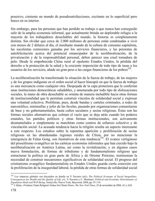 posesivo, cimienta un mundo de pseudosatisfacciones, excitante en lo superficial pero
hueco en su interior.
Sin embargo, para las personas que han perdido su trabajo o que nunca han conseguido
salir de la amplia economía informal, que actualmente brinda un deplorable refugio a la
mayoría de los trabajadores desechables del mundo, la historia es completamente
distinta. Sin olvidar que cerca de 2.000 millones de personas están condenadas a vivir
con menos de 2 dólares al día, el insultante mundo de la cultura de consumo capitalista,
las suculentas comisiones ganadas por los servicios financieros, y las peroratas de
autofelicitación acerca del potencial emancipador de la neoliberalización, de la
privatización y de la responsabilidad personal, deben parecer una cruel tomadura de
pelo. Desde la empobrecida China rural al opulento Estados Unidos, la pérdida del
derecho a la protección de la salud y la creciente imposición de todo tipo de tasas a los
usuarios de los servicios, añade un gran peso a las cargas financieras de los pobres258.
La neoliberalización ha transformado la situación de la fuerza de trabajo, de las mujeres
y de los grupos indígenas en el orden social al hacer hincapié en que la fuerza de trabajo
es una mercancía como cualquier otra. Despojada de la capa protectora que le conferían
unas instituciones democráticas saludables, y amenazada por todo tipo de dislocaciones
sociales, la mano de obra desechable se orienta de manera ineludible hacia otras formas
de institucionalidad que le permitan construir vínculos de solidaridad social y expresar
una voluntad colectiva. Proliferan, pues, desde bandas y carteles criminales, a redes de
narcotráfico, minimafias y jefes de las favelas, pasando por organizaciones comunitarias
de base y no gubernamentales, hasta cultos seculares y sectas religiosas. Éstas son las
formas sociales alternativas que colman el vacío que se deja atrás cuando los poderes
estatales, los partidos políticos y otras formas institucionales, son activamente
desmantelados o simplemente se marchitan como centros de esfuerzo colectivo y de
vinculación social. La acusada tendencia hacia la religión resulta un aspecto interesante
a este respecto. Los estudios sobre la repentina aparición y proliferación de sectas
religiosas en las abandonadas regiones rurales de China, por no mencionar la
emergencia de Falun Gong, son ilustrativos de esta tendencia259. El avance vertiginoso
del proselitismo evangélico en las caóticas economías informales que han crecido bajo la
neoliberalización en América Latina, así como la revitalización, y en algunos casos
nueva formulación, de formas de tribalismo y de fundamentalismo religioso que
estructuran la política en gran parte de África y de Oriente Próximo, testimonian la
necesidad de construir mecanismos significativos de solidaridad social. El progreso del
cristianismo evangélico fundamentalista en Estados Unidos guarda cierta conexión con
la proliferación de la inseguridad laboral, la pérdida de otras formas de solidaridad social
258

Los impactos globales son discutidos en detalle en V Navarro (ed.), The Political Economy of Social Inequalities.
Consequences for Health and the Quality of Life, cit.; V Navarro y C. Muntaner, Political and Economic Determinants oƒ
Population Healt and Well-Being, Amityville, Nueva York, Baywood, 2004, pp. 91-114.
259
J. Khan, «Violence Taints Religion's Solace for China's Poor», The New York Times, 25 de noviembre de 2004, A1 y A24.

178

 
