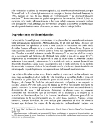 y la vacuidad de la cultura de consumo capitalista. De acuerdo con el estudio realizado por
Thomas Frank, la derecha religiosa únicamente despegó en Kansas a finales de la década de
1980, después de más de una década de reestructuración y de desindustrialización
neoliberal260. Estas conexiones es posible que parezcan inverosímiles. Pero si Polanyi se
encuentra en lo cierto y el tratamiento de la fuerza de trabajo como una mercancía conduce
a la dislocación social, entonces, los movimientos dirigidos a reconstruir diferentes redes
sociales para defenderse contra tal amenaza, se tornan cada vez más probables.

Degradaciones medioambientales
La imposición de una lógica de contratación a corto plazo sobre los usos del medioambiente
tiene consecuencias desastrosas. Afortunadamente, en el seno del bando defensor del
neoliberalismo, las opiniones en torno a esta cuestión se encuentran en cierto modo
divididas. Aunque a Reagan no le preocupaba en absoluto el medio ambiente, llegando en
cierta ocasión a describir a los árboles como la fuente más importante de contaminación del
aire, Thatcher se tomó el problema en serio. Ella desempeñó un papel de vital importancia
en la negociación del Protocolo de Montreal para limitar el uso de los gases CFC261,
responsables de incrementar el agujero en la capa de ozono sobre la Antártida. Abordó
seriamente la amenaza del calentamiento de la atmósfera terrestre a causa de las emisiones
de dióxido de carbono. Desde luego, su compromiso con el medio ambiente no era del todo
desinteresado, puesto que el cierre de las minas de carbón y la destrucción de los sindicatos
mineros podía en parte legitimarse con argumentos en defensa del medioambiente.
Las políticas llevadas a cabo por el Estado neoliberal respecto al medio ambiente han
sido, pues, desiguales desde el punto de vista geográfico e inestables desde el temporal
(en función de quién lleve las riendas del poder estatal, siendo las Administraciones de
Reagan y de George W. Bush las más particularmente retrógradas a este respecto en
Estados Unidos). Por otro lado, desde la década de 1970 el movimiento ecologista ha
ganado relevancia de manera progresiva. A menudo ha ejercido una modesta influencia,
dependiendo del lugar y del momento. Asimismo, en algunos casos las empresas
capitalistas han descubierto que el incremento de la eficiencia y la mejora de la
actuación medioambiental pueden ir de la mano. No obstante, el balance general de las
consecuencias de la neoliberalización es, no cabe duda, negativo. Algunas sólidas
tentativas, aunque discutidas, de crear índices para determinar el nivel de bienestar
humano que incluyan los costes de la degradación medioambiental, indican una
260

T. Frank, What´s the Matter with Kansas. How Conservatives Won the Hearts of America, Nueva York, Metropolitan
Books, 2004.
261
Clorofluorocarburo. La fabricación y el empleo de CFC fueron prohibidos por el protocolo de Montreal, debido a que
los CFC destruyen la capa de ozono. Sin embargo, la producción reciente de CFC tendrá efectos negativos sobre el medio
ambiente por las próximas décadas.

179

 