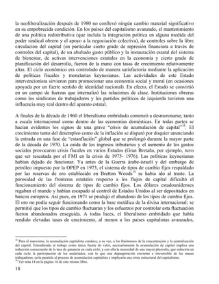 la neoliberalización después de 1980 no conllevó ningún cambio material significativo
en su empobrecida condición. En los países del capitalismo avanzado, el mantenimiento
de una política redistributiva (que incluía la integración política en alguna medida del
poder sindical obrero y el apoyo a la negociación colectiva), de controles sobre la libre
circulación del capital (en particular cierto grado de represión financiera a través de
controles del capital), de un abultado gasto público y la instauración estatal del sistema
de bienestar, de activas intervenciones estatales en la economía y cierto grado de
planificación del desarrollo, fueron de la mano con tasas de crecimiento relativamente
altas. El ciclo económico era controlado de manera satisfactoria mediante la aplicación
de políticas fiscales y monetarias keynesianas. Las actividades de este Estado
intervencionista sirvieron para promocionar una economía social y moral (en ocasiones
apoyada por un fuerte sentido de identidad nacional). En efecto, el Estado se convirtió
en un campo de fuerzas que internalizó las relaciones de clase. Instituciones obreras
como los sindicatos de trabajadores y los partidos políticos de izquierda tuvieron una
influencia muy real dentro del aparato estatal.
A finales de la década de 1960 el liberalismo embridado comenzó a desmoronarse, tanto
a escala internacional como dentro de las economías domésticas. En todas partes se
hacían evidentes los signos de una grave “crisis de acumulación de capital”18. El
crecimiento tanto del desempleo como de la inflación se disparó por doquier anunciando
la entrada en una fase de “estanflación” global que se prolongó durante la mayor parte
de la década de 1970. La caída de los ingresos tributarios y el aumento de los gastos
sociales provocaron crisis fiscales en varios Estados (Gran Bretaña, por ejemplo, tuvo
que ser rescatada por el FMI en la crisis de 1975- 1976). Las políticas keynesianas
habían dejado de funcionar. Ya antes de la Guerra árabe-israelí y del embargo de
petróleo impuesto por la OPEP en 1973, el sistema de tipos de cambio fijos respaldado
por las reservas de oro establecido en Bretton Woods19 se había ido al traste. La
porosidad de las fronteras estatales respecto a los flujos de capital dificultó el
funcionamiento del sistema de tipos de cambio fijos. Los dólares estadounidenses
regaban el mundo y habían escapado al control de Estados Unidos al ser depositados en
bancos europeos. Así pues, en 1971 se produjo el abandono de los tipos de cambio fijos.
El oro no podía seguir funcionando como la base metálica de la divisa internacional; se
permitió que los tipos de cambio fluctuaran y los esfuerzos por controlar esta ﬂuctuación
fueron abandonados enseguida. A todas luces, el liberalismo embridado que había
rendido elevadas tasas de crecimiento, al menos a los países capitalistas avanzados,

18

Para el marxismo, la acumulación capitalista conduce, a su vez, a los fenómenos de la concentración y la centralización
del capital. Entendiendo al trabajo como única fuente de valor, necesariamente la acumulación de capital implica una
reducción consecuente de la tasa de ganancia en cada ciclo, y con ella la necesidad de una mayor plusvalía, que reduciría en
cada ciclo la participación de los asalariados, con lo que una depauperación creciente e irreversible de las masas
trabajadoras, sería paralela al proceso de acumulación capitalista e implicaría una crisis estructural del capitalismo.
19
Ver nota 14 en la página 16 de este mismo libro.

18

 
