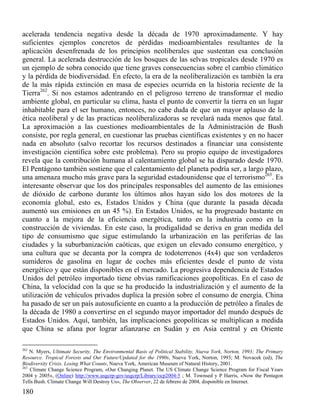 acelerada tendencia negativa desde la década de 1970 aproximadamente. Y hay
suficientes ejemplos concretos de pérdidas medioambientales resultantes de la
aplicación desenfrenada de los principios neoliberales que sustentan esa conclusión
general. La acelerada destrucción de los bosques de las selvas tropicales desde 1970 es
un ejemplo de sobra conocido que tiene graves consecuencias sobre el cambio climático
y la pérdida de biodiversidad. En efecto, la era de la neoliberalización es también la era
de la más rápida extinción en masa de especies ocurrida en la historia reciente de la
Tierra262. Si nos estamos adentrando en el peligroso terreno de transformar el medio
ambiente global, en particular su clima, hasta el punto de convertir la tierra en un lugar
inhabitable para el ser humano, entonces, no cabe duda de que un mayor aplauso de la
ética neoliberal y de las practicas neoliberalizadoras se revelará nada menos que fatal.
La aproximación a las cuestiones medioambientales de la Administración de Bush
consiste, por regla general, en cuestionar las pruebas científicas existentes y en no hacer
nada en absoluto (salvo recortar los recursos destinados a financiar una consistente
investigación científica sobre este problema). Pero su propio equipo de investigadores
revela que la contribución humana al calentamiento global se ha disparado desde 1970.
El Pentágono también sostiene que el calentamiento del planeta podría ser, a largo plazo,
una amenaza mucho más grave para la seguridad estadounidense que el terrorismo263. Es
interesante observar que los dos principales responsables del aumento de las emisiones
de dióxido de carbono durante los últimos años hayan sido los dos motores de la
economía global, esto es, Estados Unidos y China (que durante la pasada década
aumentó sus emisiones en un 45 %). En Estados Unidos, se ha progresado bastante en
cuanto a la mejora de la eficiencia energética, tanto en la industria como en la
construcción de viviendas. En este caso, la prodigalidad se deriva en gran medida del
tipo de consumismo que sigue estimulando la urbanización en las periferias de las
ciudades y la suburbanización caóticas, que exigen un elevado consumo energético, y
una cultura que se decanta por la compra de todoterrenos (4x4) que son verdaderos
sumideros de gasolina en lugar de coches más eficientes desde el punto de vista
energético y que están disponibles en el mercado. La progresiva dependencia de Estados
Unidos del petróleo importado tiene obvias ramificaciones geopolíticas. En el caso de
China, la velocidad con la que se ha producido la industrialización y el aumento de la
utilización de vehículos privados duplica la presión sobre el consumo de energía. China
ha pasado de ser un país autosuficiente en cuanto a la producción de petróleo a finales de
la década de 1980 a convertirse en el segundo mayor importador del mundo después de
Estados Unidos. Aquí, también, las implicaciones geopolíticas se multiplican a medida
que China se afana por lograr afianzarse en Sudán y en Asia central y en Oriente
262

N. Myers, Ultimate Security. The Environmental Basis of Political Stability, Nueva York, Norton, 1993; The Primary
Resource. Tropical Forests and Our Future/Updated for the 1990s, Nueva York, Norton, 1993; M. Novacek (ed), The
Biodiversity Crisis. Losing What Counts, Nueva York, American Museum of Natural History, 2001.
263
Climate Change Science Program, «Our Changing Planet. The US Climate Change Science Program for Fiscal Years
2004 y 2005», (Online) http://www.usgcrp-gov/usgcrp/Library/ocp2004-5 ; M. Townsed y P Harris, «Now the Pentagon
Tells Bush. Climate Change Will Destroy Us», The Observer, 22 de febrero de 2004, disponible en Internet.

180

 