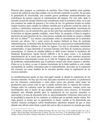 Próximo para asegurar su suministro de petróleo. Pero China también tiene grandes
reservas de carbón de muy baja calidad, con un elevado contenido en azufre. Su uso para
la generación de electricidad, está creando graves problemas medioambientales que
contribuyen de manera especial al calentamiento del planeta. Por otro lado, dada la
acusada escasez de energía eléctrica que actualmente asola la economía china, en la que
son comunes las caídas de potencia y los cortes de luz, los gobiernos locales no tienen
ningún incentivo para cumplir las órdenes emitidas por el gobierno central de cerrar las
«sucias» y deficientes estaciones eléctricas que poseen. El sorprendente crecimiento de
la adquisición y uso de automóviles, que en diez años han sustituido de manera notable a
la bicicleta en algunas grandes ciudades, como Pekín, ha otorgado a China la negativa
distinción de tener dieciséis de las veinte peores ciudades del mundo en cuanto a calidad
del aire se refiere264. Los efectos concatenados sobre el calentamiento de la atmósfera
terrestre son obvios. Tal y como ocurre de manera habitual en fases de acelerada
industrialización, la absoluta falta de atención hacia las consecuencias medioambientales
está teniendo efectos dañinos en todos los lugares. Los ríos se encuentran sumamente
contaminados, el agua destinada al consumo humano está llena de sustancias químicas
cancerígenas, el sistema de sanidad pública es débil (como ilustran la incidencia del
Síndrome Respiratorio Agudo Severo (SRAS) o de la gripe aviar), y la acelerada
transformación de la tierra para destinarla a usos urbanos o para construir proyectos
hidroeléctricos descomunales (como en el valle de Yangtze) dan cuenta de una batería
de problemas medioambientales que el gobierno central sólo ahora empieza a abordar.
China no es la única, ya que el intenso crecimiento de la India también se está viendo
acompañado de cambios estresantes para el medioambiente, derivados de la expansión
del consumo así como también de la creciente presión sobre la explotación de los
recursos naturales.
La neoliberalización queda en muy mal papel cuando se aborda la explotación de los
recursos naturales. No hay que irse muy lejos para encontrar las razones. La preferencia
por las relaciones contractuales a corto plazo ejerce una presión sobre todos los
productores para extraer todo lo que se pueda mientras dure la vigencia del contrato.
Aunque tanto los contratos como las opciones pueden renovarse, siempre existe una
incertidumbre ante el hecho de que puedan encontrarse otros recursos. El horizonte
temporal más dilatado posible para la explotación de los recursos naturales es
equivalente a la tasa de descuento (ésto es, aproximadamente veinticinco años) pero en
la actualidad la mayoría de los contratos se celebran por un período mucho menor. Por
regla general se asume que su agotamiento es lineal, cuando se ha demostrado que
muchos sistemas ecológicos sufren hundimientos repentinos después de que se haya
dañado más allá de cierto límite a partir del cual se abre un proceso en cascada que anula
264

K. Bradsher, «China's Boom Adds to Global Warming», The New York Times, 22 de octubre de 2003, A1 y A8; J.
Yardley, «Rivers Run Black, and Chinese Die of Cancer», The New York Times, 12 de septiembre de 2004, A1 y A17; D.
Murphy, «Chinese Providence. Stinking, Filthy Rich», The Wall Street journal, 27 de ocubre de 2004, BZH.

181

 
