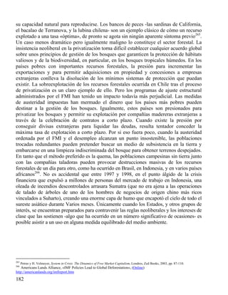 su capacidad natural para reproducirse. Los bancos de peces -las sardinas de California,
el bacalao de Terranova, y la lubina chilena- son un ejemplo clásico de cómo un recurso
explotado a una tasa «óptima», de pronto se agota sin ningún aparente síntoma previo265.
Un caso menos dramático pero igualmente maligno lo constituye el sector forestal. La
insistencia neoliberal en la privatización torna difícil establecer cualquier acuerdo global
sobre unos principios de gestión de los bosques que garanticen la protección de hábitats
valiosos y de la biodiversidad, en particular, en los bosques tropicales húmedos. En los
países pobres con importantes recursos forestales, la presión para incrementar las
exportaciones y para permitir adquisiciones en propiedad y concesiones a empresas
extranjeras conlleva la disolución de los mínimos sistemas de protección que puedan
existir. La sobreexplotación de los recursos forestales ocurrida en Chile tras el proceso
de privatización es un claro ejemplo de ello. Pero los programas de ajuste estructural
administrados por el FMI han tenido un impacto todavía más perjudicial. Las medidas
de austeridad impuestas han mermado el dinero que los países más pobres pueden
destinar a la gestión de los bosques. Igualmente, estos países son presionados para
privatizar los bosques y permitir su explotación por compañías madereras extranjeras a
través de la celebración de contratos a corto plazo. Cuando existe la presión por
conseguir divisas extranjeras para liquidar las deudas, resulta tentador conceder la
máxima tasa de explotación a corto plazo. Por si eso fuera poco, cuando la austeridad
ordenada por el FMI y el desempleo alcanzan un punto insostenible, las poblaciones
trocadas redundantes pueden pretender buscar un medio de subsistencia en la tierra y
embarcarse en una limpieza indiscriminada del bosque para obtener terrenos despejados.
En tanto que el método preferido es la quema, las poblaciones campesinas sin tierra junto
con las compañías taladoras pueden provocar destrucciones masivas de los recursos
forestales de un día para otro, como ha ocurrido en Brasil, en Indonesia, y en varios países
africanos266. No es accidental que entre 1997 y 1998, en el punto álgido de la crisis
financiera que expulsó a millones de personas del mercado de trabajo en Indonesia, una
oleada de incendios descontrolados arrasara Sumatra (que no era ajena a las operaciones
de talado de árboles de uno de los hombres de negocios de origen chino más ricos
vinculados a Suharto), creando una enorme capa de humo que encapotó el cielo de todo el
sureste asiático durante Varios meses. Únicamente cuando los Estados, y otros grupos de
interés, se encuentran preparados para contravenir las reglas neoliberales y los intereses de
clase que las sostienen -algo que ha ocurrido en un número significativo de ocasiones- es
posible asistir a un uso en alguna medida equilibrado del medio ambiente.

265

Petras y H. Velmeyer, System in Crisis. The Dinamics of Free Market Capitalism, Londres, Zed Books, 2003, pp. 87-110.

266

Americans Lands Alliance, «IMF Policies Lead to Global Deforestation», (Online)
http://americanlands.org/imfreport.htm

182

 