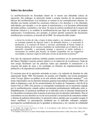 Sobre los derechos
La neoliberalización ha fecundado dentro de sí misma una difundida cultura de
oposición. Sin embargo, la oposición tiende a aceptar muchas de las proposiciones
básicas del neoliberalismo. Las temáticas se centran en las contradicciones internas. Se
abordan con mucha seriedad las cuestiones relativas a los derechos y a las libertades
individuales, por ejemplo, y se las opone al autoritarismo y a la frecuente arbitrariedad
del poder político, económico y de clase. Se toma la retórica neoliberal de la mejora del
bienestar colectivo y se condena la neoliberalización por dejar de cumplir sus propias
aspiraciones. Consideremos, por ejemplo, el primer párrafo sustancial del documento
neoliberal por excelencia, el acuerdo de la OMC. Su actuación debe tender:
a elevar los niveles de vida, a lograr el pleno empleo y un volumen considerable y
en constante aumento de ingresos reales y de demanda efectiva, y a acrecentar la
producción y el comercio de bienes y servicios, permitiendo al mismo tiempo la
utilización óptima de los recursos mundiales de conformidad con el objetivo de un
desarrollo sostenible, y procurando proteger y preservar el medio ambiente e
incrementar los medios para hacerlo, de manera compatible con sus respectivas
necesidades e intereses según los diferentes niveles de desarrollo económico267.

Este tipo de esperanzas piadosas también pueden encontrarse en los pronunciamientos
del Banco Mundial («nuestro primer objetivo es la reducción de la pobreza»). Nada de
ésto encaja fácilmente con las prácticas reales que apuntalan la restauración o la
creación del poder de clase y los resultados en términos de empobrecimiento de la
población y de degradación medioambiental.
El creciente peso de la oposición articulada en torno a la violación de derechos ha sido
espectacular desde 1980. Previamente, de acuerdo con Chandler, una revista prominente
como Foreign Affaires no publicó ni un solo artículo sobre los derechos humanos268. Los
temas relacionados con los derechos humanos ganaron trascendencia después de 1980 y sin
duda se dispararon a raíz de los acontecimientos de la plaza de Tiananmen y del fin de la
Guerra Fría en 1989. Este proceso se corresponde exactamente con la trayectoria seguida
por la neoliberalización, estando ambos movimientos profundamente imbricados entre sí.
Indudablemente, la insistencia neoliberal en el individuo como el elemento fundacional de
la vida político-económica abre la puerta al activismo por los derechos individuales. Pero al
concentrarse en esos derechos en vez de en la creación o la recreación de estructuras sólidas
y abiertas de gobierno democrático, la oposición cultiva métodos que no pueden escapar al
marco neoliberal. La preocupación neoliberal por el individuo sobrepasa cualquier
preocupación socialdemócrata por la igualdad, la democracia y los vínculos de solidaridad
267

D. Rodrik, The Global Governance of Trade. As if development really Mattered, Nueva York, United Nations
Development Program, 2001, p. 9.
268
D. Chandler, From Kosovo to Kabul. Human Rights and International Intervention, Londres, Pluto press, 2002, p. 89.

183

 