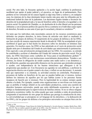 social. Por otro lado, la frecuente apelación a la acción legal, confirma la preferencia
neoliberal por apelar al poder judicial y al ejecutivo, en lugar de al parlamentario. Pero
perderse en los vericuetos de los cauces legales es algo muy lento y costoso y, en cualquier
caso, los intereses de la clase dominante tienen mucho más peso ante los tribunales por la
tradicional lealtad de clase de la judicatura. Las decisiones legales tienden a favorecer los
derechos de la propiedad privada y la tasa de beneficio sobre el derecho a la igualdad y a la
justicia social. En opinión de Chandler, es «la desilusión de la elite liberal con las personas
ordinarias y con el proceso político [lo que] les lleva a centrarse en el individuo como sujeto
de derechos, llevando su caso ante el juez que le escuchará y dictará su veredicto»269.
En tanto que los individuos más necesitados carecen de los recursos económicos para
defender sus propios derechos, la única forma de articular este ideal es mediante la
formación de grupos de defensa. El surgimiento de los grupos de defensa y de las ONG,
que han crecido de manera espectacular desde la década de 1980, ha acompañado al giro
neoliberal al igual que lo han hecho los discursos sobre los derechos en términos más
generales. En muchos casos, las ONG se han adentrado en el vacío de protección social
dejado atrás por el abandono del Estado de actividades que anteriormente le pertenecían.
Ésto equivale a una privatización protagonizada por las ONG. En ocasiones, su entrada
ha contribuido a acelerar el abandono del Estado del sistema de provisión social. Por lo
tanto, las ONG funcionan como «caballos de Troya para el neoliberalismo global»270.
Por otra parte, las ONG no son instituciones esencialmente democráticas. Tienden a ser
elitistas, no tienen la obligación de rendir cuentas ante nadie (salvo a sus donantes) y,
por definición, guardan una apreciable distancia con las personas que pretenden proteger
o ayudar, con independencia de las buenas intenciones que alberguen o de lo
progresistas que puedan ser. Con frecuencia sus agendas no son públicas, y prefieren la
negociación directa con el poder estatal o de clase, o influir en sus decisiones. A menudo
más que representar a su clientela, su actividad consiste en controlarla. Proclaman y
presumen de hablar en beneficio de los que no pueden hablar por sí mismos, incluso
definen los intereses de aquellos por los que hablan (como si las personas fueran
incapaces de hacerlo por sí mismas). Pero la legitimidad de su estatus siempre queda
abierta a la duda. Por ejemplo, cuando estas organizaciones se movilizan con éxito para
que se prohíba el trabajo infantil en las actividades productivas, como una cuestión de
derechos humanos universales, puede que estén debilitando economías en las que el
trabajo es fundamental para la supervivencia de familias enteras. Si no se ofrece ninguna
alternativa económica viable, los niños puede que sean vendidos a redes de prostitución
(originando el nacimiento de otro grupo de defensa que persiga la erradicación de ésta).
La universalidad que se presupone en «el lenguaje de los derechos», y la dedicación de
las ONG y de los grupos de defensa a los principios universales no encajan bien con las
269

Ibid., p. 230.
T. Wallace, «NGO Dilemas. Trojan Horses for Global Neo1iberalism?», Socialist Register, Londres, Merlin Press, 2003,
pp. 202-219. Para un análisis general del papel de las ONG, véase M. Edwards y D. Hulme (eds.), Non-Governmental
Organisations. Performance and Accountabilty, Londres, Earthscan, 1995.

270

184

 