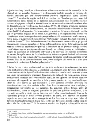 Afganistán e Iraq. Justifican el humanismo militar «en nombre de la protección de la
libertad, de los derechos humanos y la democracia también cuando se persigue de
manera unilateral por una autoproclamada potencia imperialista» como Estados
Unidos273. A escala más amplia, es difícil no concluir con Chandler que «las raíces del
humanitarismo actual basado en los derechos humanos radican en el creciente consenso
en torno al apoyo de la implicación occidental en los asuntos internos del mundo en vías
en desarrollo que se registra desde la década de 1970». El principal argumento descansa
en que «las instituciones internacionales, los tribunales internacionales e internos de los
países, las ONG o los comités éticos son más representativos de las necesidades del pueblo
que los gobiernos elegidos en las urnas. Los gobiernos y los representantes electos son
considerados sospechosos precisamente porque deben rendir cuentas ante su electorado y,
por lo tanto, se percibe que tienen intereses “particulares” en lugar de actuar conforme a
principios éticos»274. En el ámbito doméstico, los efectos no son menos dañinos, ya que tal
planteamiento consigue estrechar «el debate político público a través de la legitimación del
papel de la toma de decisiones por parte de la judicatura, de los grupos de trabajo y de los
comités éticos, que no son órganos electos». Los efectos políticos pueden ser debilitadores.
«Lejos de cuestionar el aislamiento individual y la pasividad de nuestras atomizadas
sociedades, la regulación de los derechos humanos únicamente puede institucionalizar estas
divisiones». Y, lo que es peor, «la visión degradada del mundo social proporcionada por el
discurso ético de los derechos humanos sirve, como cualquier otra teoría de la elite, para
sostener la fe en sí misma de la clase gobernante»275.
A la luz de esta crítica, resulta tentador evitar toda apelación a los universales, por esta
falla insalvable que los atraviesa, y abandonar toda mención a los derechos, entendidos
como una imposición injustificable de una ética abstracta basada en el mercado, puesto
que sirven para enmascarar el proceso de restauración del poder de clase. Aunque ambas
proposiciones merecen una consideración seria, en mi opinión, no resulta acertado
abandonar el campo de los derechos a la hegemonía neoliberal. Hay una batalla que
librar no sólo acerca de qué universales y qué derechos deberían invocarse en
situaciones concretas, sino también sobre cómo deberían construirse esos principios y
concepciones universales de los derechos. La conexión crítica forjada entre el
neoliberalismo, como un conjunto particular de prácticas políticas económicas, y la
creciente apelación a cierto tipo de derechos universales como fundamento ético de la
legitimidad política y moral debería ponernos en alerta. Los decretos de Bremer
impusieron sobre Iraq una cierta concepción de los derechos. A la vez que violan el
derecho de autodeterminación de ese país. «Entre dos derechos», dice la célebre frase de
Marx, «la fuerza decide»276. Si la restauración de clase implica la imposición de un

273

Ibid., p. 126.
D. Chandler, From Kosovo to Kabul. Human Rights and International Intervention, cit., pp. 27 y 218.
275
Ibíd., p. 235
276
K. Marx, Capital, Nueva York, Internacional Publishers, 1967, t. I, p. 225 [ed. cast.: El capital, Madrid, Ediciones Akal, 2000].
274

186

 
