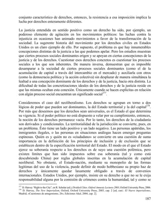 conjunto característico de derechos, entonces, la resistencia a esa imposición implica la
lucha por derechos enteramente diferentes.
La justicia entendida en sentido positivo como un derecho ha sido, por ejemplo, un
poderoso elemento de agitación en los movimientos políticos: las luchas contra la
injusticia en ocasiones han animado movimientos a favor de la transformación de la
sociedad. La sugerente historia del movimiento por los derechos civiles en Estados
Unidos es un claro ejemplo de ello. Por supuesto, el problema es que hay innumerables
concepciones distintas de la justicia a las que podemos apelar. Pero los estudios muestran
que ciertos procesos sociales dominantes erigen y se apoyan en ciertas concepciones de la
justicia y de los derechos. Cuestionar esos derechos concretos es cuestionar los procesos
sociales a los que son inherentes. De manera inversa, demuestran que es imposible
desamparar a la sociedad de ciertos procesos sociales dominantes (como el de la
acumulación de capital a través del intercambio en el mercado) y auxiliarla con otros
(como la democracia política y la acción colectiva) sin desplazar de manera simultánea la
lealtad a una concepción dominante de los derechos y de la justicia, hacia otra distinta. La
dificultad de todas las concretizaciones ideales de los derechos y de la justicia reside en
que las mismas ocultan esta conexión. Únicamente cuando se hacen explícitas en relación
con algún proceso social encuentran un significado social277.
Consideremos el caso del neoliberalismo. Los derechos se agrupan en torno a dos
lógicas de poder que pueden ser dominantes, la del Estado territorial y la del capital278.
Por más que deseemos que los derechos sean universales, es el Estado el que determina
su vigencia. Si el poder político no está dispuesto a velar por su cumplimiento, entonces,
la noción de los derechos permanece vacía. Por lo tanto, los derechos de la ciudadanía
son derivados y condicionales. La territorialidad de la jurisdicción se convierte, pues, en
un problema. Ésto tiene un lado positivo y un lado negativo. Las personas apátridas, los
inmigrantes ilegales, o las personas en situaciones análogas hacen emerger preguntas
espinosas. Quién es y quién no es «ciudadano» se convierte en una cuestión de suma
importancia en la definición de los principios de inclusión y de exclusión que se
establecen dentro de la especificación territorial del Estado. El modo en el que el Estado
ejerce su soberanía respecto a los derechos es de suyo una cuestión polémica, pero
existen límites que han sido impuestos sobre esa soberanía (tal y como está
descubriendo China) por reglas globales inscritas en la acumulación de capital
neoliberal. No obstante, el Estado-nación, mediante su monopolio de las formas
legítimas del uso de la violencia, puede definir de modo hobbesiano su propio haz de
derechos y únicamente quedar laxamente obligado a través de convenios
internacionales. Estados Unidos, por ejemplo, insiste en su derecho a que no se le exija
responsabilidad alguna por la comisión de crímenes contra la humanidad, tal y como se
277

D. Harvey “Right to the City”, en R. Scholar (ed.), Dividied Cities. Oxford Amnesty Lectures 2003, Oxford University Press, 2006.
D. Harvey, The New Imperialism, Oxford, Oxford University Press, 2003, cap. 2 [ed, cast.: El Nuevo imperialismo,
Madrid, «Cuestiones de antagonismo, 26», Ediciones Akal, 2004, cap. 2].
278

187

 
