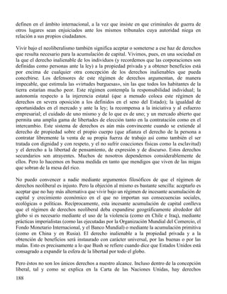 definen en el ámbito internacional, a la vez que insiste en que criminales de guerra de
otros lugares sean enjuiciados ante los mismos tribunales cuya autoridad niega en
relación a sus propios ciudadanos.
Vivir bajo el neoliberalismo también significa aceptar o someterse a ese haz de derechos
que resulta necesario para la acumulación de capital. Vivimos, pues, en una sociedad en
la que el derecho inalienable de los individuos (y recordemos que las corporaciones son
definidas como personas ante la ley) a la propiedad privada y a obtener beneficios está
por encima de cualquier otra concepción de los derechos inalienables que pueda
concebirse. Los defensores de este régimen de derechos argumentan, de manera
impecable, que estimula las «virtudes burguesas», sin las que todos los habitantes de la
tierra estarían mucho peor. Este régimen contempla la responsabilidad individual; la
autonomía respecto a la injerencia estatal (que a menudo coloca este régimen de
derechos en severa oposición a los definidos en el seno del Estado); la igualdad de
oportunidades en el mercado y ante la ley; la recompensa a la iniciativa y al esfuerzo
empresarial; el cuidado de uno mismo y de lo que es de uno; y un mercado abierto que
permita una amplia gama de libertades de elección tanto en la contratación como en el
intercambio. Este sistema de derechos es aún más convincente cuando se extiende al
derecho de propiedad sobre el propio cuerpo (que afianza el derecho de la persona a
contratar libremente la venta de su propia fuerza de trabajo así como también el ser
tratada con dignidad y con respeto, y el no sufrir coacciones físicas como la esclavitud)
y el derecho a la libertad de pensamiento, de expresión y de discurso. Estos derechos
secundarios son atrayentes. Muchos de nosotros dependemos considerablemente de
ellos. Pero lo hacemos en buena medida en tanto que mendigos que viven de las migas
que sobran de la mesa del rico.
No puedo convencer a nadie mediante argumentos filosóficos de que el régimen de
derechos neoliberal es injusto. Pero la objeción al mismo es bastante sencilla: aceptarlo es
aceptar que no hay más alternativa que vivir bajo un régimen de incesante acumulación de
capital y crecimiento económico en el que no importan sus consecuencias sociales,
ecológicas o políticas. Recíprocamente, esta incesante acumulación de capital conlleva
que el régimen de derechos neoliberal deba expandirse geográficamente alrededor del
globo si es necesario mediante el uso de la violencia (como en Chile e Iraq), mediante
prácticas imperialistas (como las ejecutadas por la Organización Mundial del Comercio, el
Fondo Monetario Internacional, y el Banco Mundial) o mediante la acumulación primitiva
(como en China y en Rusia). El derecho inalienable a la propiedad privada y a la
obtención de beneficios será instaurado con carácter universal, por las buenas o por las
malas. Esto es precisamente a lo que Bush se refiere cuando dice que Estados Unidos está
consagrado a expandir la esfera de la libertad por todo el globo.
Pero éstos no son los únicos derechos a nuestro alcance. Incluso dentro de la concepción
liberal, tal y como se explica en la Carta de las Naciones Unidas, hay derechos
188

 