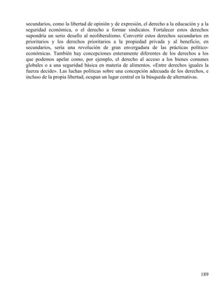 secundarios, como la libertad de opinión y de expresión, el derecho a la educación y a la
seguridad económica, o el derecho a formar sindicatos. Fortalecer estos derechos
supondría un serio desafío al neoliberalismo. Convertir estos derechos secundarios en
prioritarios y los derechos prioritarios a la propiedad privada y al beneficio, en
secundarios, sería una revolución de gran envergadura de las prácticas políticoeconómicas. También hay concepciones enteramente diferentes de los derechos a los
que podemos apelar como, por ejemplo, el derecho al acceso a los bienes comunes
globales o a una seguridad básica en materia de alimentos. «Entre derechos iguales la
fuerza decide». Las luchas políticas sobre una concepción adecuada de los derechos, e
incluso de la propia libertad, ocupan un lugar central en la búsqueda de alternativas.

189

 